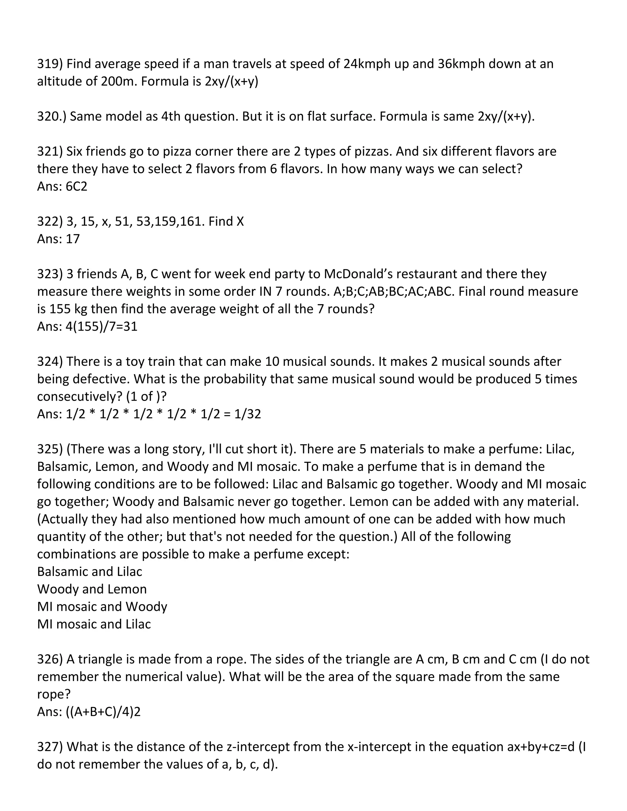 319) Find average speed if a man travels at speed of 24kmph up and 36kmph down at an
altitude of 200m. Formula is 2xy/(x+y)

320.) Same model as 4th question. But it is on flat surface. Formula is same 2xy/(x+y).

321) Six friends go to pizza corner there are 2 types of pizzas. And six different flavors are
there they have to select 2 flavors from 6 flavors. In how many ways we can select?
Ans: 6C2

322) 3, 15, x, 51, 53,159,161. Find X
Ans: 17

323) 3 friends A, B, C went for week end party to McDonald’s restaurant and there they
measure there weights in some order IN 7 rounds. A;B;C;AB;BC;AC;ABC. Final round measure
is 155 kg then find the average weight of all the 7 rounds?
Ans: 4(155)/7=31

324) There is a toy train that can make 10 musical sounds. It makes 2 musical sounds after
being defective. What is the probability that same musical sound would be produced 5 times
consecutively? (1 of )?
Ans: 1/2 * 1/2 * 1/2 * 1/2 * 1/2 = 1/32

325) (There was a long story, I'll cut short it). There are 5 materials to make a perfume: Lilac,
Balsamic, Lemon, and Woody and MI mosaic. To make a perfume that is in demand the
following conditions are to be followed: Lilac and Balsamic go together. Woody and MI mosaic
go together; Woody and Balsamic never go together. Lemon can be added with any material.
(Actually they had also mentioned how much amount of one can be added with how much
quantity of the other; but that's not needed for the question.) All of the following
combinations are possible to make a perfume except:
Balsamic and Lilac
Woody and Lemon
MI mosaic and Woody
MI mosaic and Lilac

326) A triangle is made from a rope. The sides of the triangle are A cm, B cm and C cm (I do not
remember the numerical value). What will be the area of the square made from the same
rope?
Ans: ((A+B+C)/4)2

327) What is the distance of the z-intercept from the x-intercept in the equation ax+by+cz=d (I
do not remember the values of a, b, c, d).
 