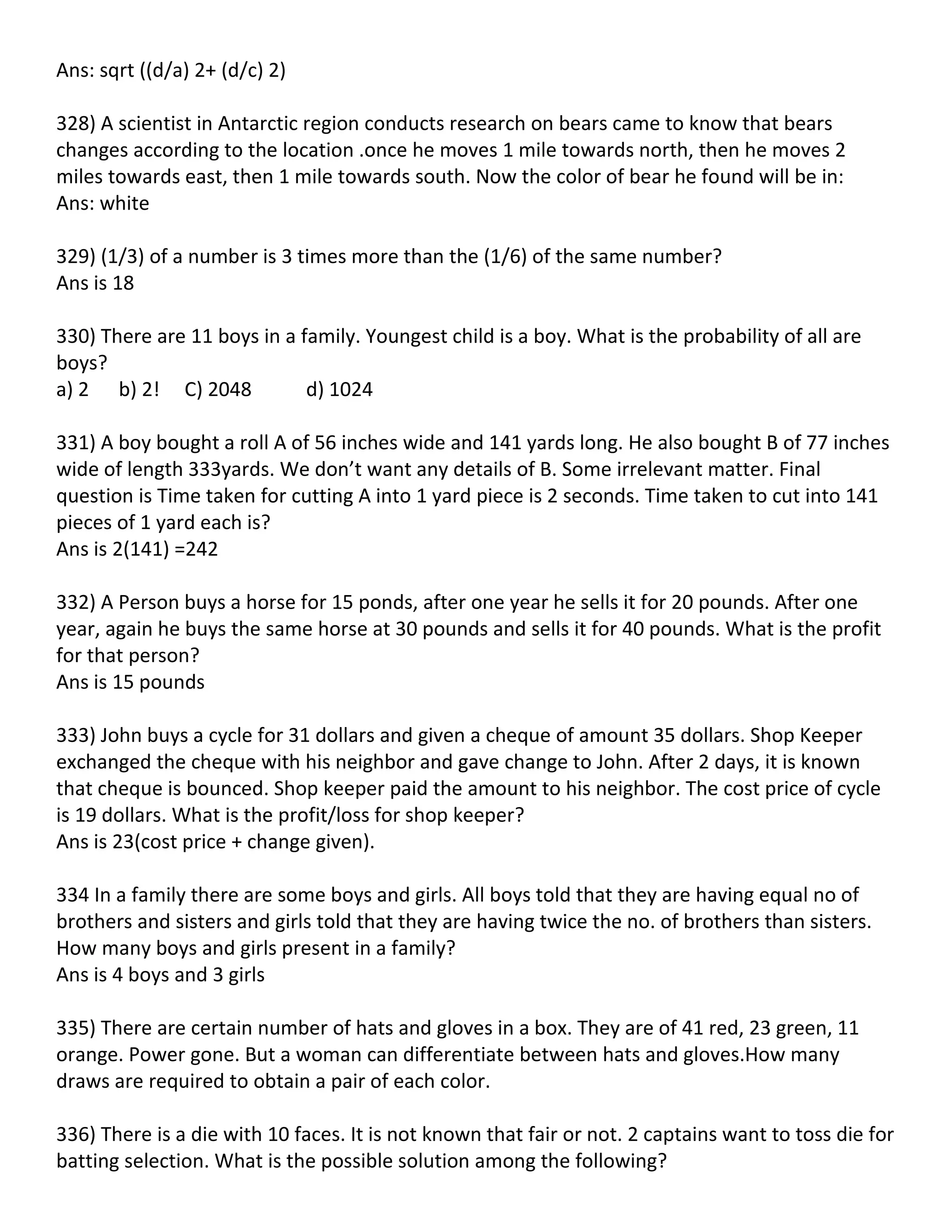 Ans: sqrt ((d/a) 2+ (d/c) 2)

328) A scientist in Antarctic region conducts research on bears came to know that bears
changes according to the location .once he moves 1 mile towards north, then he moves 2
miles towards east, then 1 mile towards south. Now the color of bear he found will be in:
Ans: white

329) (1/3) of a number is 3 times more than the (1/6) of the same number?
Ans is 18

330) There are 11 boys in a family. Youngest child is a boy. What is the probability of all are
boys?
a) 2 b) 2! C) 2048           d) 1024

331) A boy bought a roll A of 56 inches wide and 141 yards long. He also bought B of 77 inches
wide of length 333yards. We don’t want any details of B. Some irrelevant matter. Final
question is Time taken for cutting A into 1 yard piece is 2 seconds. Time taken to cut into 141
pieces of 1 yard each is?
Ans is 2(141) =242

332) A Person buys a horse for 15 ponds, after one year he sells it for 20 pounds. After one
year, again he buys the same horse at 30 pounds and sells it for 40 pounds. What is the profit
for that person?
Ans is 15 pounds

333) John buys a cycle for 31 dollars and given a cheque of amount 35 dollars. Shop Keeper
exchanged the cheque with his neighbor and gave change to John. After 2 days, it is known
that cheque is bounced. Shop keeper paid the amount to his neighbor. The cost price of cycle
is 19 dollars. What is the profit/loss for shop keeper?
Ans is 23(cost price + change given).

334 In a family there are some boys and girls. All boys told that they are having equal no of
brothers and sisters and girls told that they are having twice the no. of brothers than sisters.
How many boys and girls present in a family?
Ans is 4 boys and 3 girls

335) There are certain number of hats and gloves in a box. They are of 41 red, 23 green, 11
orange. Power gone. But a woman can differentiate between hats and gloves.How many
draws are required to obtain a pair of each color.

336) There is a die with 10 faces. It is not known that fair or not. 2 captains want to toss die for
batting selection. What is the possible solution among the following?
 