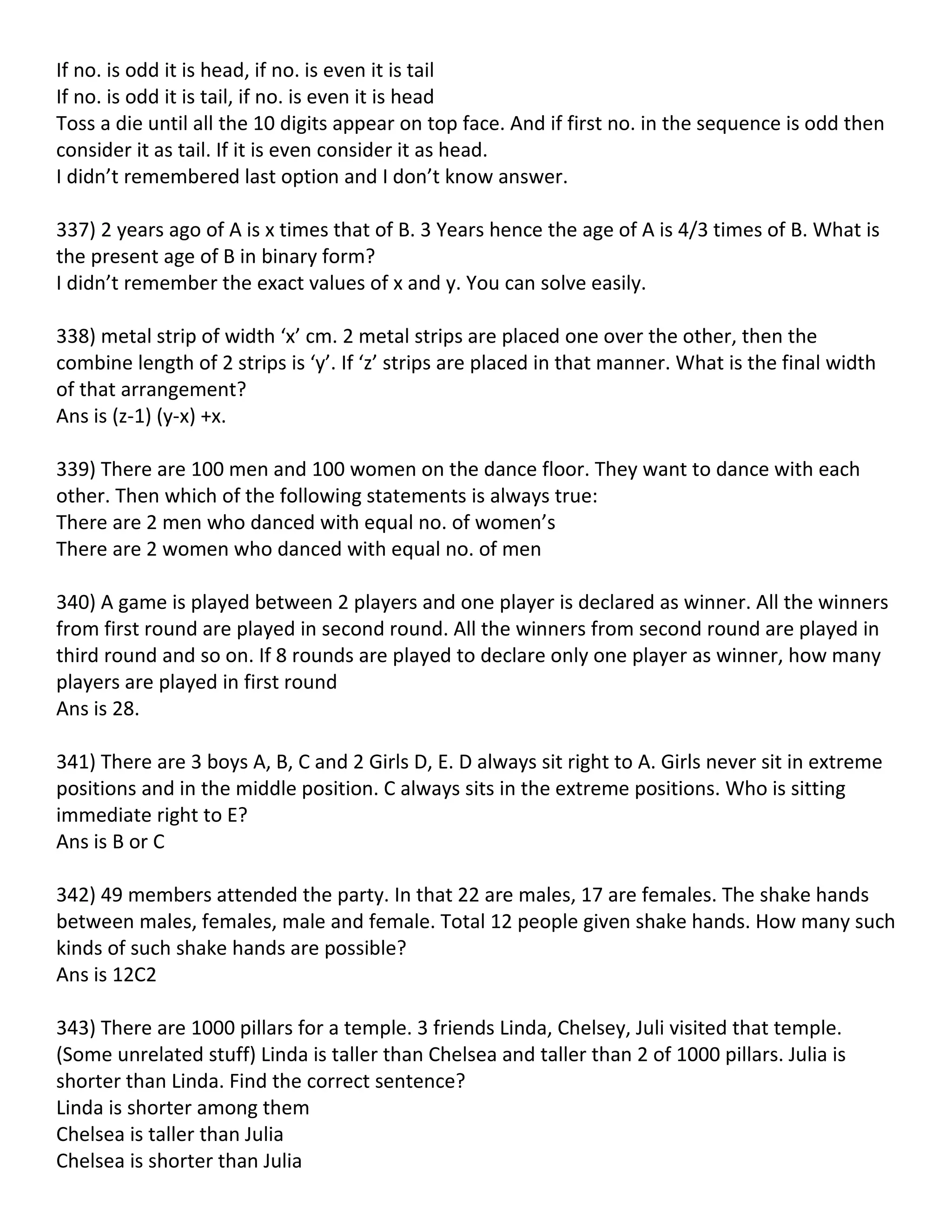 If no. is odd it is head, if no. is even it is tail
If no. is odd it is tail, if no. is even it is head
Toss a die until all the 10 digits appear on top face. And if first no. in the sequence is odd then
consider it as tail. If it is even consider it as head.
I didn’t remembered last option and I don’t know answer.

337) 2 years ago of A is x times that of B. 3 Years hence the age of A is 4/3 times of B. What is
the present age of B in binary form?
I didn’t remember the exact values of x and y. You can solve easily.

338) metal strip of width ‘x’ cm. 2 metal strips are placed one over the other, then the
combine length of 2 strips is ‘y’. If ‘z’ strips are placed in that manner. What is the final width
of that arrangement?
Ans is (z-1) (y-x) +x.

339) There are 100 men and 100 women on the dance floor. They want to dance with each
other. Then which of the following statements is always true:
There are 2 men who danced with equal no. of women’s
There are 2 women who danced with equal no. of men

340) A game is played between 2 players and one player is declared as winner. All the winners
from first round are played in second round. All the winners from second round are played in
third round and so on. If 8 rounds are played to declare only one player as winner, how many
players are played in first round
Ans is 28.

341) There are 3 boys A, B, C and 2 Girls D, E. D always sit right to A. Girls never sit in extreme
positions and in the middle position. C always sits in the extreme positions. Who is sitting
immediate right to E?
Ans is B or C

342) 49 members attended the party. In that 22 are males, 17 are females. The shake hands
between males, females, male and female. Total 12 people given shake hands. How many such
kinds of such shake hands are possible?
Ans is 12C2

343) There are 1000 pillars for a temple. 3 friends Linda, Chelsey, Juli visited that temple.
(Some unrelated stuff) Linda is taller than Chelsea and taller than 2 of 1000 pillars. Julia is
shorter than Linda. Find the correct sentence?
Linda is shorter among them
Chelsea is taller than Julia
Chelsea is shorter than Julia
 
