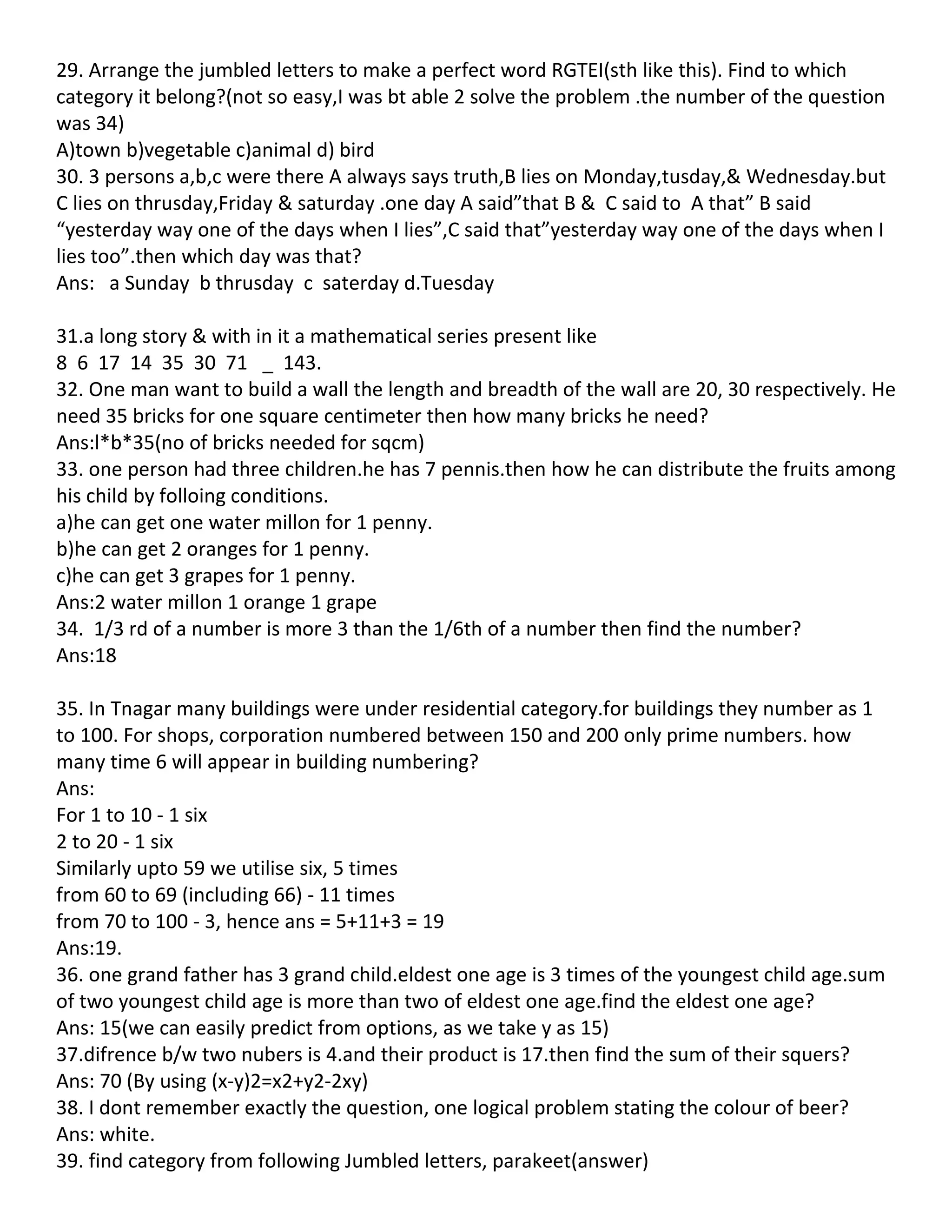 29. Arrange the jumbled letters to make a perfect word RGTEI(sth like this). Find to which
category it belong?(not so easy,I was bt able 2 solve the problem .the number of the question
was 34)
A)town b)vegetable c)animal d) bird
30. 3 persons a,b,c were there A always says truth,B lies on Monday,tusday,& Wednesday.but
C lies on thrusday,Friday & saturday .one day A said”that B & C said to A that” B said
“yesterday way one of the days when I lies”,C said that”yesterday way one of the days when I
lies too”.then which day was that?
Ans: a Sunday b thrusday c saterday d.Tuesday

31.a long story & with in it a mathematical series present like
8 6 17 14 35 30 71 _ 143.
32. One man want to build a wall the length and breadth of the wall are 20, 30 respectively. He
need 35 bricks for one square centimeter then how many bricks he need?
Ans:l*b*35(no of bricks needed for sqcm)
33. one person had three children.he has 7 pennis.then how he can distribute the fruits among
his child by folloing conditions.
a)he can get one water millon for 1 penny.
b)he can get 2 oranges for 1 penny.
c)he can get 3 grapes for 1 penny.
Ans:2 water millon 1 orange 1 grape
34. 1/3 rd of a number is more 3 than the 1/6th of a number then find the number?
Ans:18

35. In Tnagar many buildings were under residential category.for buildings they number as 1
to 100. For shops, corporation numbered between 150 and 200 only prime numbers. how
many time 6 will appear in building numbering?
Ans:
For 1 to 10 - 1 six
2 to 20 - 1 six
Similarly upto 59 we utilise six, 5 times
from 60 to 69 (including 66) - 11 times
from 70 to 100 - 3, hence ans = 5+11+3 = 19
Ans:19.
36. one grand father has 3 grand child.eldest one age is 3 times of the youngest child age.sum
of two youngest child age is more than two of eldest one age.find the eldest one age?
Ans: 15(we can easily predict from options, as we take y as 15)
37.difrence b/w two nubers is 4.and their product is 17.then find the sum of their squers?
Ans: 70 (By using (x-y)2=x2+y2-2xy)
38. I dont remember exactly the question, one logical problem stating the colour of beer?
Ans: white.
39. find category from following Jumbled letters, parakeet(answer)
 
