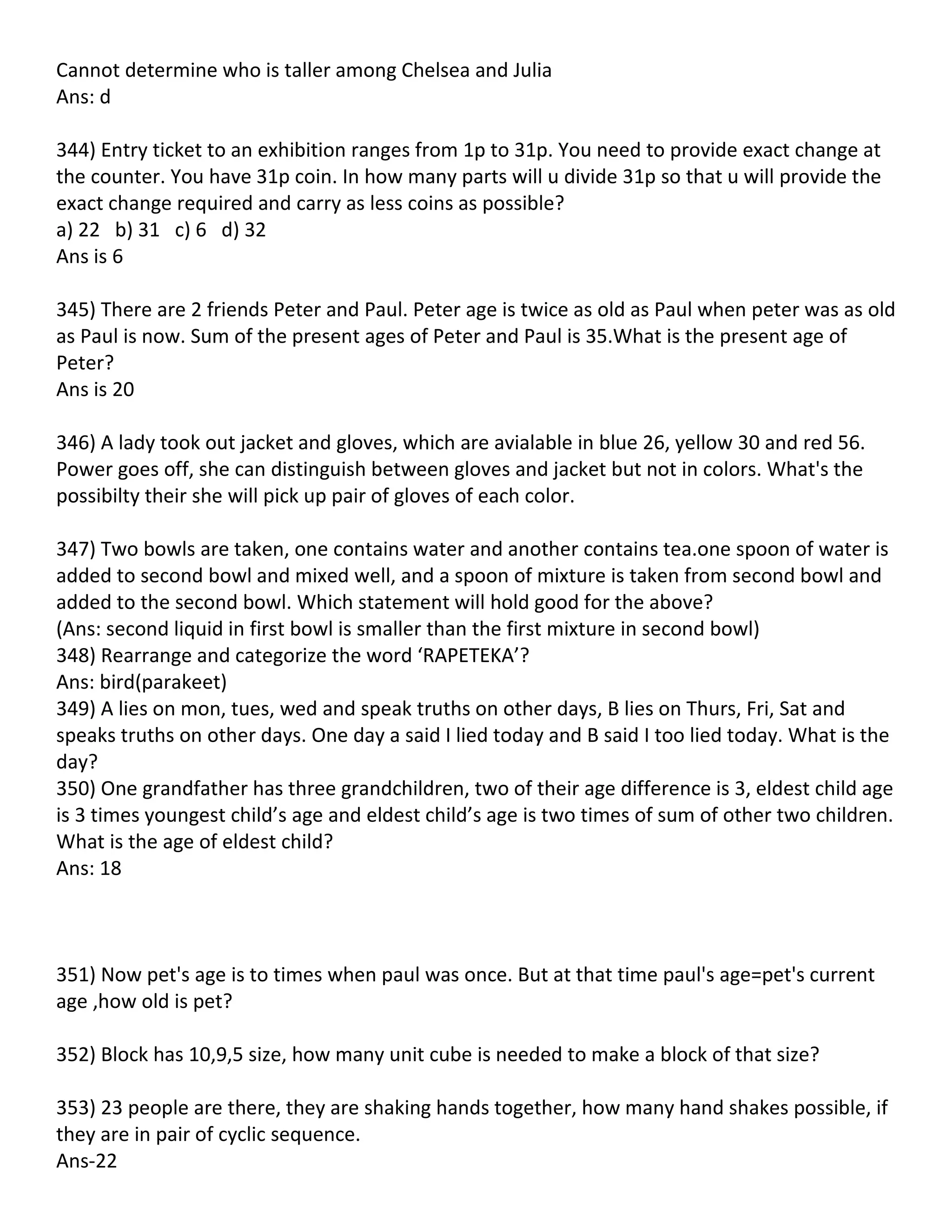 Cannot determine who is taller among Chelsea and Julia
Ans: d

344) Entry ticket to an exhibition ranges from 1p to 31p. You need to provide exact change at
the counter. You have 31p coin. In how many parts will u divide 31p so that u will provide the
exact change required and carry as less coins as possible?
a) 22 b) 31 c) 6 d) 32
Ans is 6

345) There are 2 friends Peter and Paul. Peter age is twice as old as Paul when peter was as old
as Paul is now. Sum of the present ages of Peter and Paul is 35.What is the present age of
Peter?
Ans is 20

346) A lady took out jacket and gloves, which are avialable in blue 26, yellow 30 and red 56.
Power goes off, she can distinguish between gloves and jacket but not in colors. What's the
possibilty their she will pick up pair of gloves of each color.

347) Two bowls are taken, one contains water and another contains tea.one spoon of water is
added to second bowl and mixed well, and a spoon of mixture is taken from second bowl and
added to the second bowl. Which statement will hold good for the above?
(Ans: second liquid in first bowl is smaller than the first mixture in second bowl)
348) Rearrange and categorize the word ‘RAPETEKA’?
Ans: bird(parakeet)
349) A lies on mon, tues, wed and speak truths on other days, B lies on Thurs, Fri, Sat and
speaks truths on other days. One day a said I lied today and B said I too lied today. What is the
day?
350) One grandfather has three grandchildren, two of their age difference is 3, eldest child age
is 3 times youngest child’s age and eldest child’s age is two times of sum of other two children.
What is the age of eldest child?
Ans: 18



351) Now pet's age is to times when paul was once. But at that time paul's age=pet's current
age ,how old is pet?

352) Block has 10,9,5 size, how many unit cube is needed to make a block of that size?

353) 23 people are there, they are shaking hands together, how many hand shakes possible, if
they are in pair of cyclic sequence.
Ans-22
 