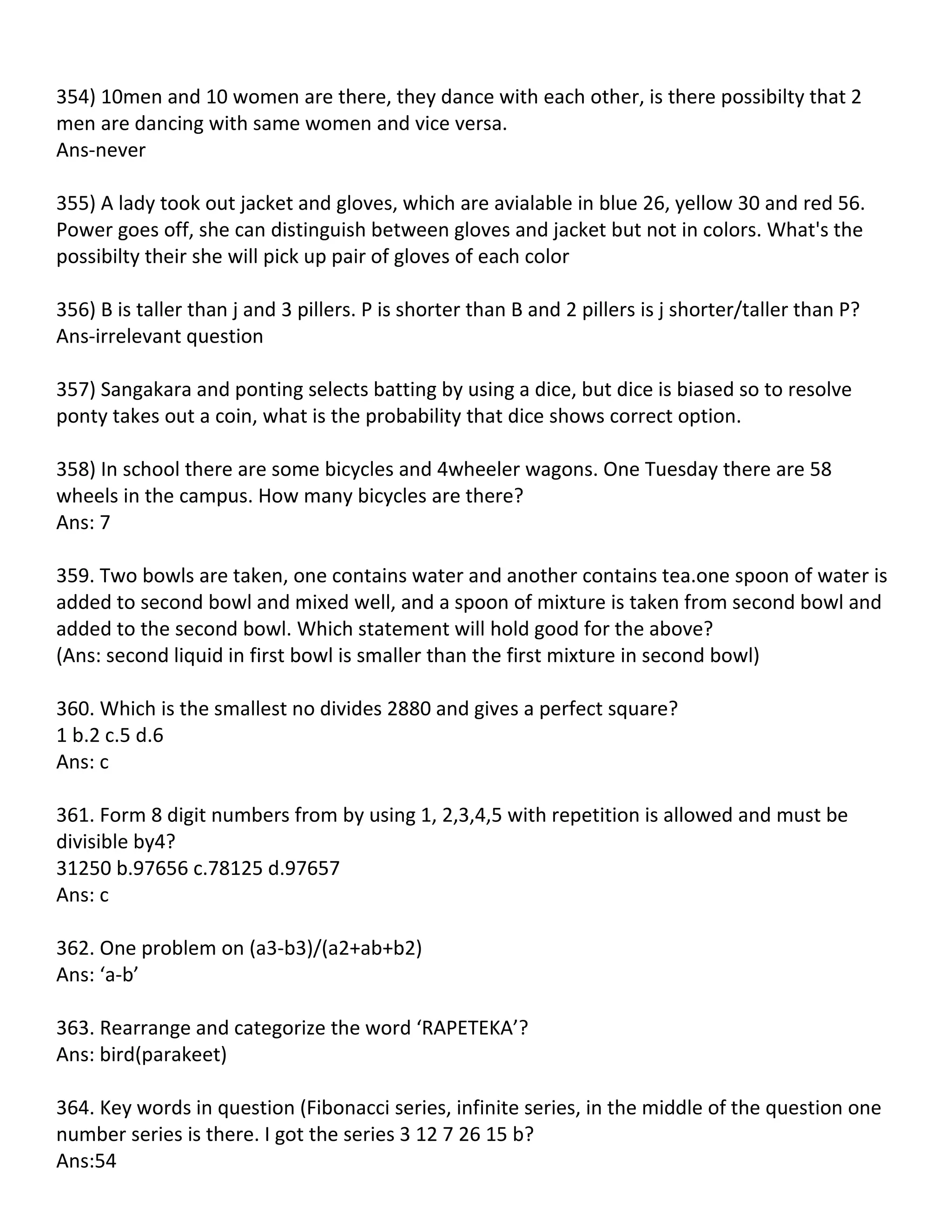 354) 10men and 10 women are there, they dance with each other, is there possibilty that 2
men are dancing with same women and vice versa.
Ans-never

355) A lady took out jacket and gloves, which are avialable in blue 26, yellow 30 and red 56.
Power goes off, she can distinguish between gloves and jacket but not in colors. What's the
possibilty their she will pick up pair of gloves of each color

356) B is taller than j and 3 pillers. P is shorter than B and 2 pillers is j shorter/taller than P?
Ans-irrelevant question

357) Sangakara and ponting selects batting by using a dice, but dice is biased so to resolve
ponty takes out a coin, what is the probability that dice shows correct option.

358) In school there are some bicycles and 4wheeler wagons. One Tuesday there are 58
wheels in the campus. How many bicycles are there?
Ans: 7

359. Two bowls are taken, one contains water and another contains tea.one spoon of water is
added to second bowl and mixed well, and a spoon of mixture is taken from second bowl and
added to the second bowl. Which statement will hold good for the above?
(Ans: second liquid in first bowl is smaller than the first mixture in second bowl)

360. Which is the smallest no divides 2880 and gives a perfect square?
1 b.2 c.5 d.6
Ans: c

361. Form 8 digit numbers from by using 1, 2,3,4,5 with repetition is allowed and must be
divisible by4?
31250 b.97656 c.78125 d.97657
Ans: c

362. One problem on (a3-b3)/(a2+ab+b2)
Ans: ‘a-b’

363. Rearrange and categorize the word ‘RAPETEKA’?
Ans: bird(parakeet)

364. Key words in question (Fibonacci series, infinite series, in the middle of the question one
number series is there. I got the series 3 12 7 26 15 b?
Ans:54
 