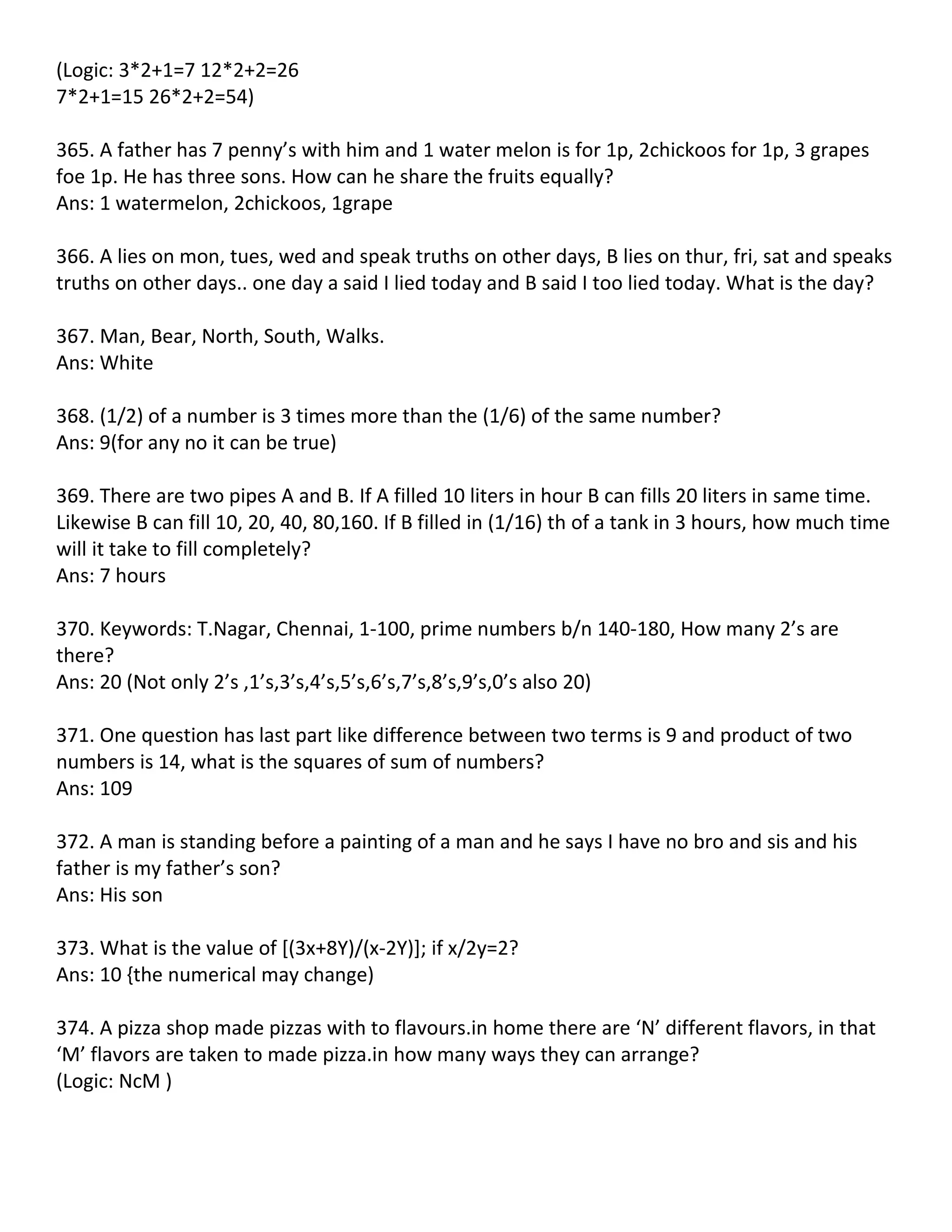 (Logic: 3*2+1=7 12*2+2=26
7*2+1=15 26*2+2=54)

365. A father has 7 penny’s with him and 1 water melon is for 1p, 2chickoos for 1p, 3 grapes
foe 1p. He has three sons. How can he share the fruits equally?
Ans: 1 watermelon, 2chickoos, 1grape

366. A lies on mon, tues, wed and speak truths on other days, B lies on thur, fri, sat and speaks
truths on other days.. one day a said I lied today and B said I too lied today. What is the day?

367. Man, Bear, North, South, Walks.
Ans: White

368. (1/2) of a number is 3 times more than the (1/6) of the same number?
Ans: 9(for any no it can be true)

369. There are two pipes A and B. If A filled 10 liters in hour B can fills 20 liters in same time.
Likewise B can fill 10, 20, 40, 80,160. If B filled in (1/16) th of a tank in 3 hours, how much time
will it take to fill completely?
Ans: 7 hours

370. Keywords: T.Nagar, Chennai, 1-100, prime numbers b/n 140-180, How many 2’s are
there?
Ans: 20 (Not only 2’s ,1’s,3’s,4’s,5’s,6’s,7’s,8’s,9’s,0’s also 20)

371. One question has last part like difference between two terms is 9 and product of two
numbers is 14, what is the squares of sum of numbers?
Ans: 109

372. A man is standing before a painting of a man and he says I have no bro and sis and his
father is my father’s son?
Ans: His son

373. What is the value of [(3x+8Y)/(x-2Y)]; if x/2y=2?
Ans: 10 {the numerical may change)

374. A pizza shop made pizzas with to flavours.in home there are ‘N’ different flavors, in that
‘M’ flavors are taken to made pizza.in how many ways they can arrange?
(Logic: NcM )
 