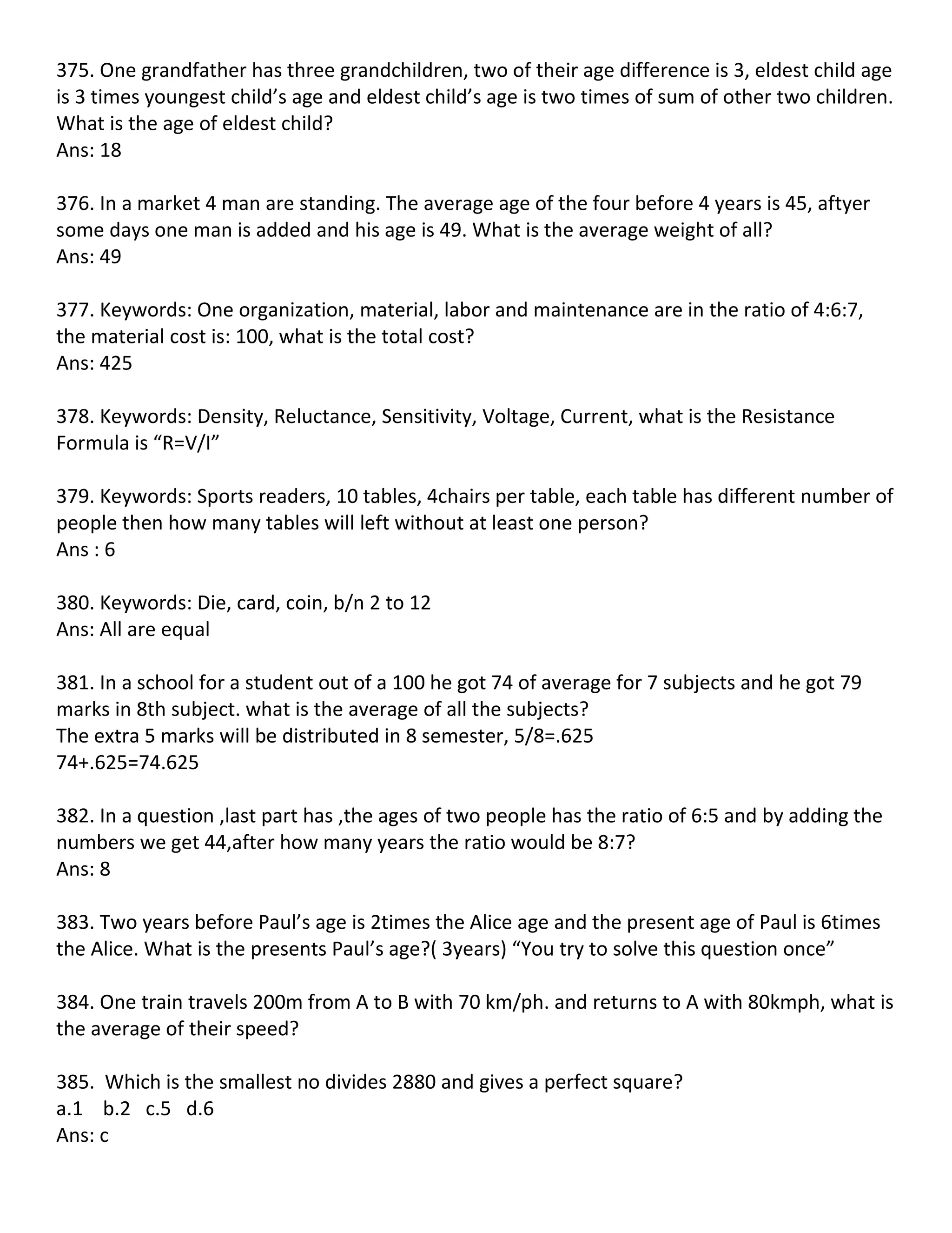 375. One grandfather has three grandchildren, two of their age difference is 3, eldest child age
is 3 times youngest child’s age and eldest child’s age is two times of sum of other two children.
What is the age of eldest child?
Ans: 18

376. In a market 4 man are standing. The average age of the four before 4 years is 45, aftyer
some days one man is added and his age is 49. What is the average weight of all?
Ans: 49

377. Keywords: One organization, material, labor and maintenance are in the ratio of 4:6:7,
the material cost is: 100, what is the total cost?
Ans: 425

378. Keywords: Density, Reluctance, Sensitivity, Voltage, Current, what is the Resistance
Formula is “R=V/I”

379. Keywords: Sports readers, 10 tables, 4chairs per table, each table has different number of
people then how many tables will left without at least one person?
Ans : 6

380. Keywords: Die, card, coin, b/n 2 to 12
Ans: All are equal

381. In a school for a student out of a 100 he got 74 of average for 7 subjects and he got 79
marks in 8th subject. what is the average of all the subjects?
The extra 5 marks will be distributed in 8 semester, 5/8=.625
74+.625=74.625

382. In a question ,last part has ,the ages of two people has the ratio of 6:5 and by adding the
numbers we get 44,after how many years the ratio would be 8:7?
Ans: 8

383. Two years before Paul’s age is 2times the Alice age and the present age of Paul is 6times
the Alice. What is the presents Paul’s age?( 3years) “You try to solve this question once”

384. One train travels 200m from A to B with 70 km/ph. and returns to A with 80kmph, what is
the average of their speed?

385. Which is the smallest no divides 2880 and gives a perfect square?
a.1 b.2 c.5 d.6
Ans: c
 