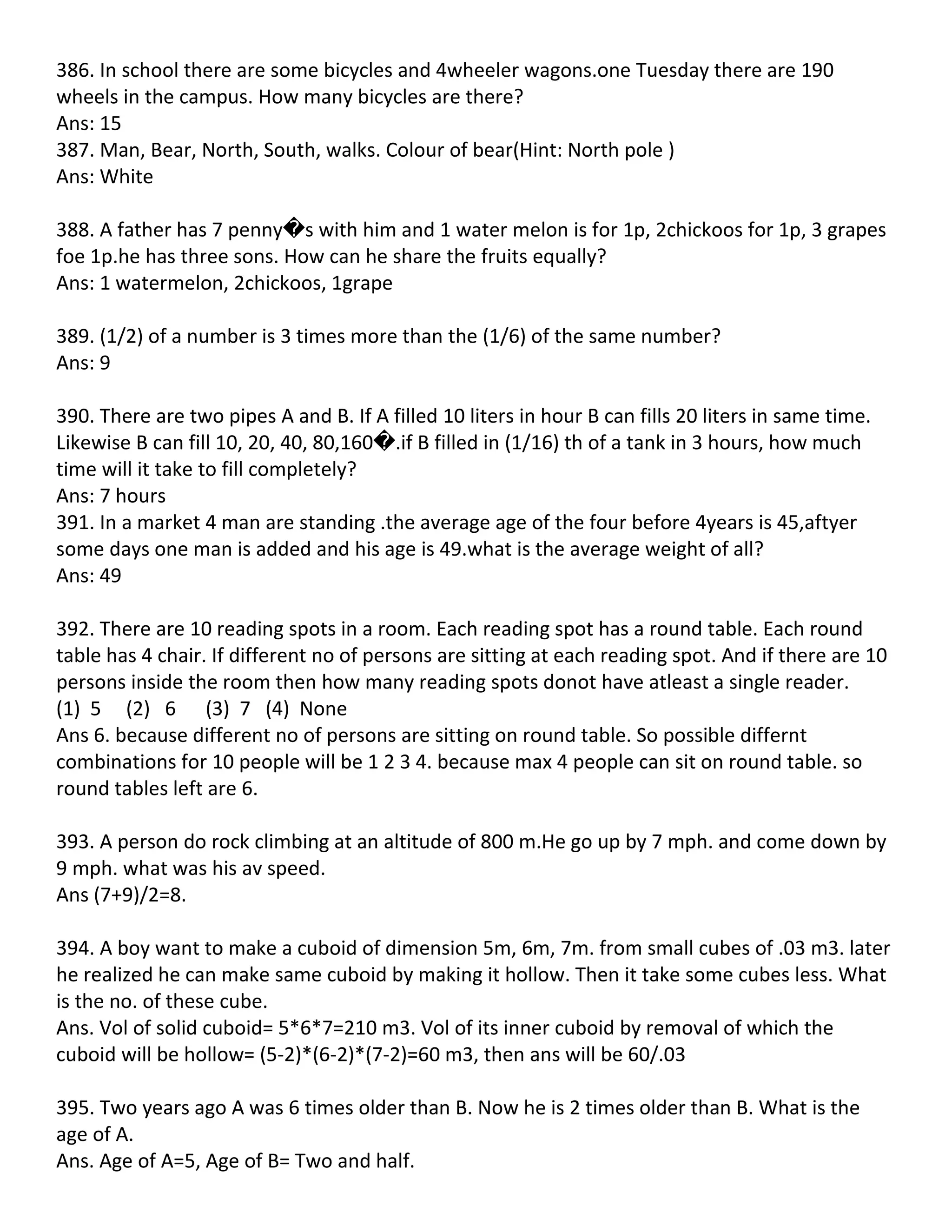 386. In school there are some bicycles and 4wheeler wagons.one Tuesday there are 190
wheels in the campus. How many bicycles are there?
Ans: 15
387. Man, Bear, North, South, walks. Colour of bear(Hint: North pole )
Ans: White

388. A father has 7 penny�s with him and 1 water melon is for 1p, 2chickoos for 1p, 3 grapes
foe 1p.he has three sons. How can he share the fruits equally?
Ans: 1 watermelon, 2chickoos, 1grape

389. (1/2) of a number is 3 times more than the (1/6) of the same number?
Ans: 9

390. There are two pipes A and B. If A filled 10 liters in hour B can fills 20 liters in same time.
Likewise B can fill 10, 20, 40, 80,160�.if B filled in (1/16) th of a tank in 3 hours, how much
time will it take to fill completely?
Ans: 7 hours
391. In a market 4 man are standing .the average age of the four before 4years is 45,aftyer
some days one man is added and his age is 49.what is the average weight of all?
Ans: 49

392. There are 10 reading spots in a room. Each reading spot has a round table. Each round
table has 4 chair. If different no of persons are sitting at each reading spot. And if there are 10
persons inside the room then how many reading spots donot have atleast a single reader.
(1) 5 (2) 6 (3) 7 (4) None
Ans 6. because different no of persons are sitting on round table. So possible differnt
combinations for 10 people will be 1 2 3 4. because max 4 people can sit on round table. so
round tables left are 6.

393. A person do rock climbing at an altitude of 800 m.He go up by 7 mph. and come down by
9 mph. what was his av speed.
Ans (7+9)/2=8.

394. A boy want to make a cuboid of dimension 5m, 6m, 7m. from small cubes of .03 m3. later
he realized he can make same cuboid by making it hollow. Then it take some cubes less. What
is the no. of these cube.
Ans. Vol of solid cuboid= 5*6*7=210 m3. Vol of its inner cuboid by removal of which the
cuboid will be hollow= (5-2)*(6-2)*(7-2)=60 m3, then ans will be 60/.03

395. Two years ago A was 6 times older than B. Now he is 2 times older than B. What is the
age of A.
Ans. Age of A=5, Age of B= Two and half.
 