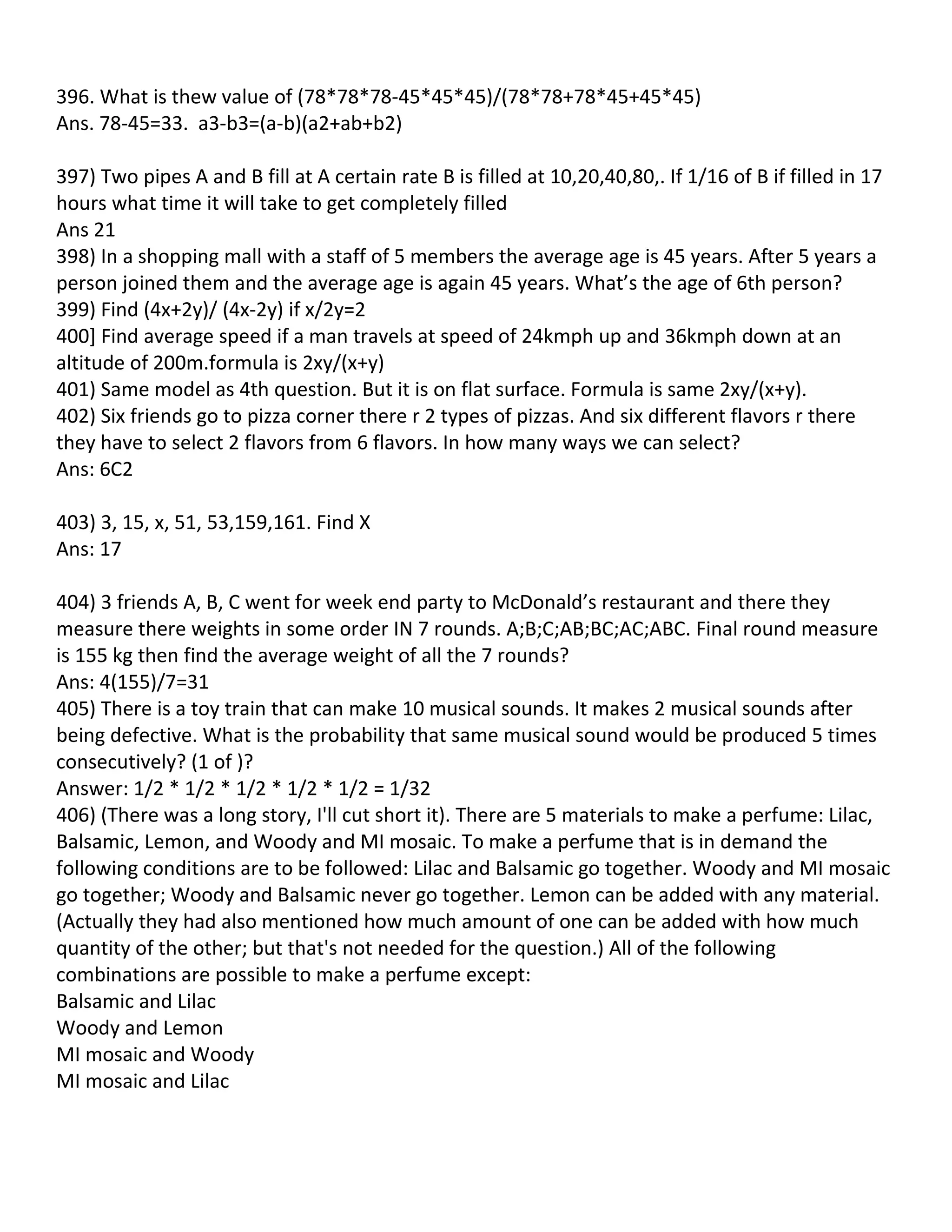 396. What is thew value of (78*78*78-45*45*45)/(78*78+78*45+45*45)
Ans. 78-45=33. a3-b3=(a-b)(a2+ab+b2)

397) Two pipes A and B fill at A certain rate B is filled at 10,20,40,80,. If 1/16 of B if filled in 17
hours what time it will take to get completely filled
Ans 21
398) In a shopping mall with a staff of 5 members the average age is 45 years. After 5 years a
person joined them and the average age is again 45 years. What’s the age of 6th person?
399) Find (4x+2y)/ (4x-2y) if x/2y=2
400] Find average speed if a man travels at speed of 24kmph up and 36kmph down at an
altitude of 200m.formula is 2xy/(x+y)
401) Same model as 4th question. But it is on flat surface. Formula is same 2xy/(x+y).
402) Six friends go to pizza corner there r 2 types of pizzas. And six different flavors r there
they have to select 2 flavors from 6 flavors. In how many ways we can select?
Ans: 6C2

403) 3, 15, x, 51, 53,159,161. Find X
Ans: 17

404) 3 friends A, B, C went for week end party to McDonald’s restaurant and there they
measure there weights in some order IN 7 rounds. A;B;C;AB;BC;AC;ABC. Final round measure
is 155 kg then find the average weight of all the 7 rounds?
Ans: 4(155)/7=31
405) There is a toy train that can make 10 musical sounds. It makes 2 musical sounds after
being defective. What is the probability that same musical sound would be produced 5 times
consecutively? (1 of )?
Answer: 1/2 * 1/2 * 1/2 * 1/2 * 1/2 = 1/32
406) (There was a long story, I'll cut short it). There are 5 materials to make a perfume: Lilac,
Balsamic, Lemon, and Woody and MI mosaic. To make a perfume that is in demand the
following conditions are to be followed: Lilac and Balsamic go together. Woody and MI mosaic
go together; Woody and Balsamic never go together. Lemon can be added with any material.
(Actually they had also mentioned how much amount of one can be added with how much
quantity of the other; but that's not needed for the question.) All of the following
combinations are possible to make a perfume except:
Balsamic and Lilac
Woody and Lemon
MI mosaic and Woody
MI mosaic and Lilac
 