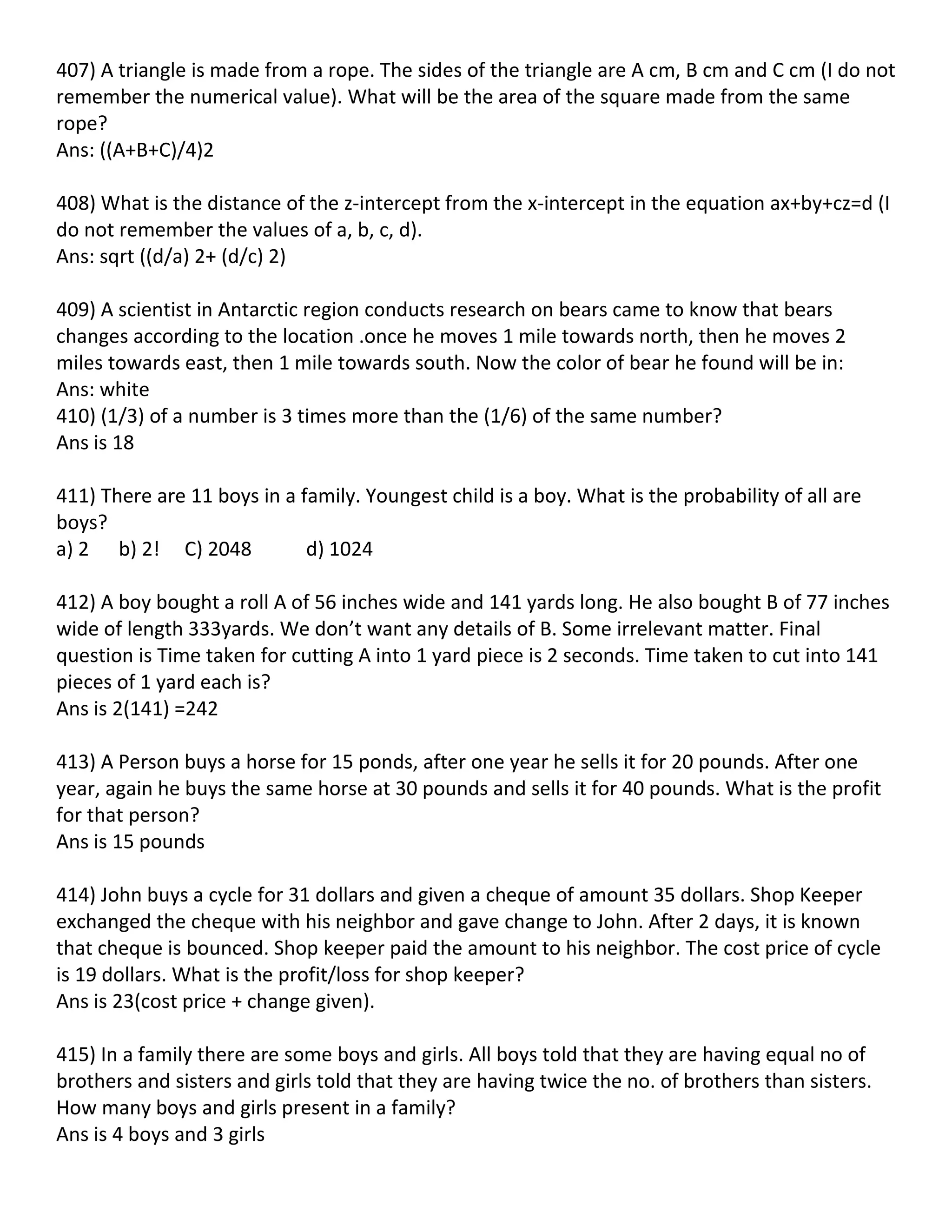 407) A triangle is made from a rope. The sides of the triangle are A cm, B cm and C cm (I do not
remember the numerical value). What will be the area of the square made from the same
rope?
Ans: ((A+B+C)/4)2

408) What is the distance of the z-intercept from the x-intercept in the equation ax+by+cz=d (I
do not remember the values of a, b, c, d).
Ans: sqrt ((d/a) 2+ (d/c) 2)

409) A scientist in Antarctic region conducts research on bears came to know that bears
changes according to the location .once he moves 1 mile towards north, then he moves 2
miles towards east, then 1 mile towards south. Now the color of bear he found will be in:
Ans: white
410) (1/3) of a number is 3 times more than the (1/6) of the same number?
Ans is 18

411) There are 11 boys in a family. Youngest child is a boy. What is the probability of all are
boys?
a) 2 b) 2! C) 2048           d) 1024

412) A boy bought a roll A of 56 inches wide and 141 yards long. He also bought B of 77 inches
wide of length 333yards. We don’t want any details of B. Some irrelevant matter. Final
question is Time taken for cutting A into 1 yard piece is 2 seconds. Time taken to cut into 141
pieces of 1 yard each is?
Ans is 2(141) =242

413) A Person buys a horse for 15 ponds, after one year he sells it for 20 pounds. After one
year, again he buys the same horse at 30 pounds and sells it for 40 pounds. What is the profit
for that person?
Ans is 15 pounds

414) John buys a cycle for 31 dollars and given a cheque of amount 35 dollars. Shop Keeper
exchanged the cheque with his neighbor and gave change to John. After 2 days, it is known
that cheque is bounced. Shop keeper paid the amount to his neighbor. The cost price of cycle
is 19 dollars. What is the profit/loss for shop keeper?
Ans is 23(cost price + change given).

415) In a family there are some boys and girls. All boys told that they are having equal no of
brothers and sisters and girls told that they are having twice the no. of brothers than sisters.
How many boys and girls present in a family?
Ans is 4 boys and 3 girls
 