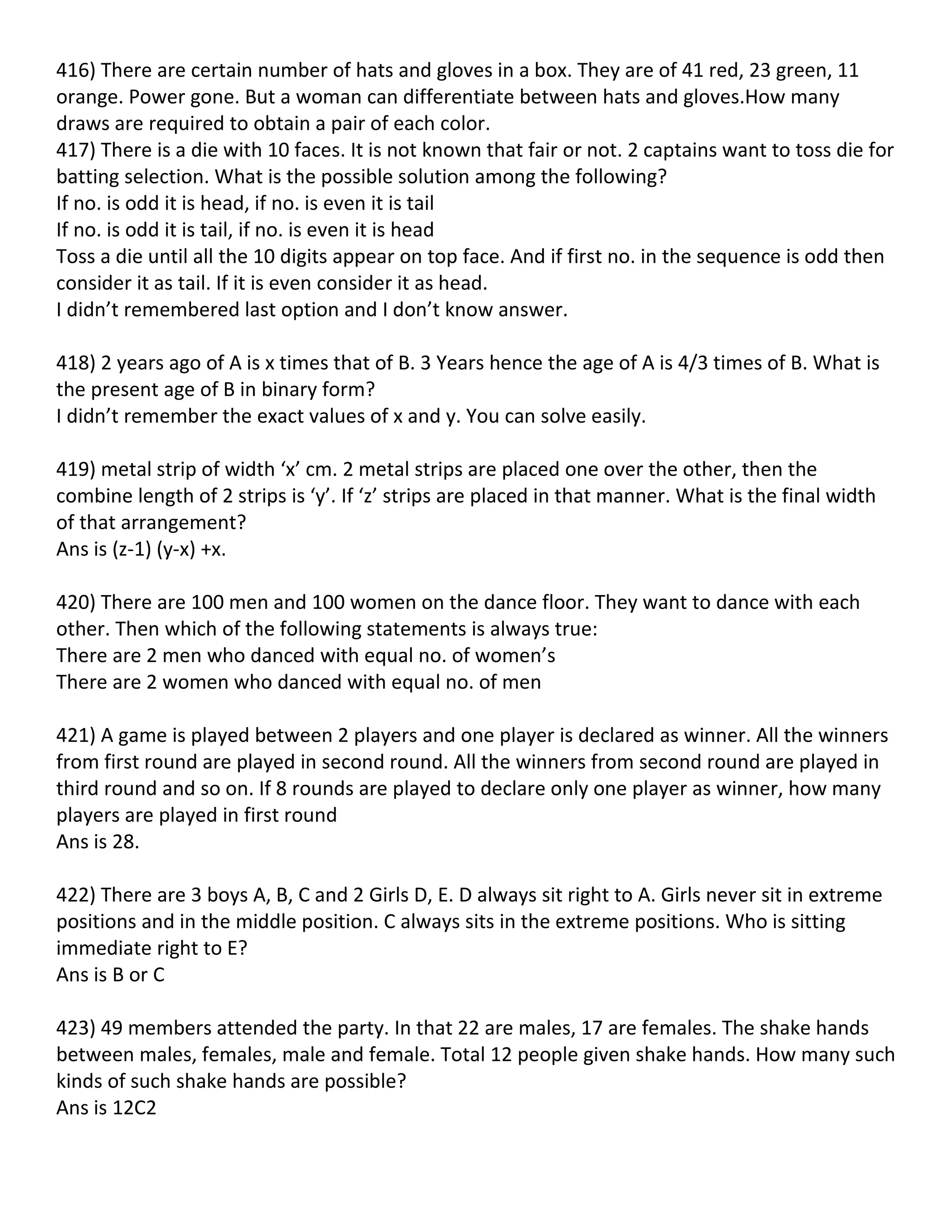 416) There are certain number of hats and gloves in a box. They are of 41 red, 23 green, 11
orange. Power gone. But a woman can differentiate between hats and gloves.How many
draws are required to obtain a pair of each color.
417) There is a die with 10 faces. It is not known that fair or not. 2 captains want to toss die for
batting selection. What is the possible solution among the following?
If no. is odd it is head, if no. is even it is tail
If no. is odd it is tail, if no. is even it is head
Toss a die until all the 10 digits appear on top face. And if first no. in the sequence is odd then
consider it as tail. If it is even consider it as head.
I didn’t remembered last option and I don’t know answer.

418) 2 years ago of A is x times that of B. 3 Years hence the age of A is 4/3 times of B. What is
the present age of B in binary form?
I didn’t remember the exact values of x and y. You can solve easily.

419) metal strip of width ‘x’ cm. 2 metal strips are placed one over the other, then the
combine length of 2 strips is ‘y’. If ‘z’ strips are placed in that manner. What is the final width
of that arrangement?
Ans is (z-1) (y-x) +x.

420) There are 100 men and 100 women on the dance floor. They want to dance with each
other. Then which of the following statements is always true:
There are 2 men who danced with equal no. of women’s
There are 2 women who danced with equal no. of men

421) A game is played between 2 players and one player is declared as winner. All the winners
from first round are played in second round. All the winners from second round are played in
third round and so on. If 8 rounds are played to declare only one player as winner, how many
players are played in first round
Ans is 28.

422) There are 3 boys A, B, C and 2 Girls D, E. D always sit right to A. Girls never sit in extreme
positions and in the middle position. C always sits in the extreme positions. Who is sitting
immediate right to E?
Ans is B or C

423) 49 members attended the party. In that 22 are males, 17 are females. The shake hands
between males, females, male and female. Total 12 people given shake hands. How many such
kinds of such shake hands are possible?
Ans is 12C2
 