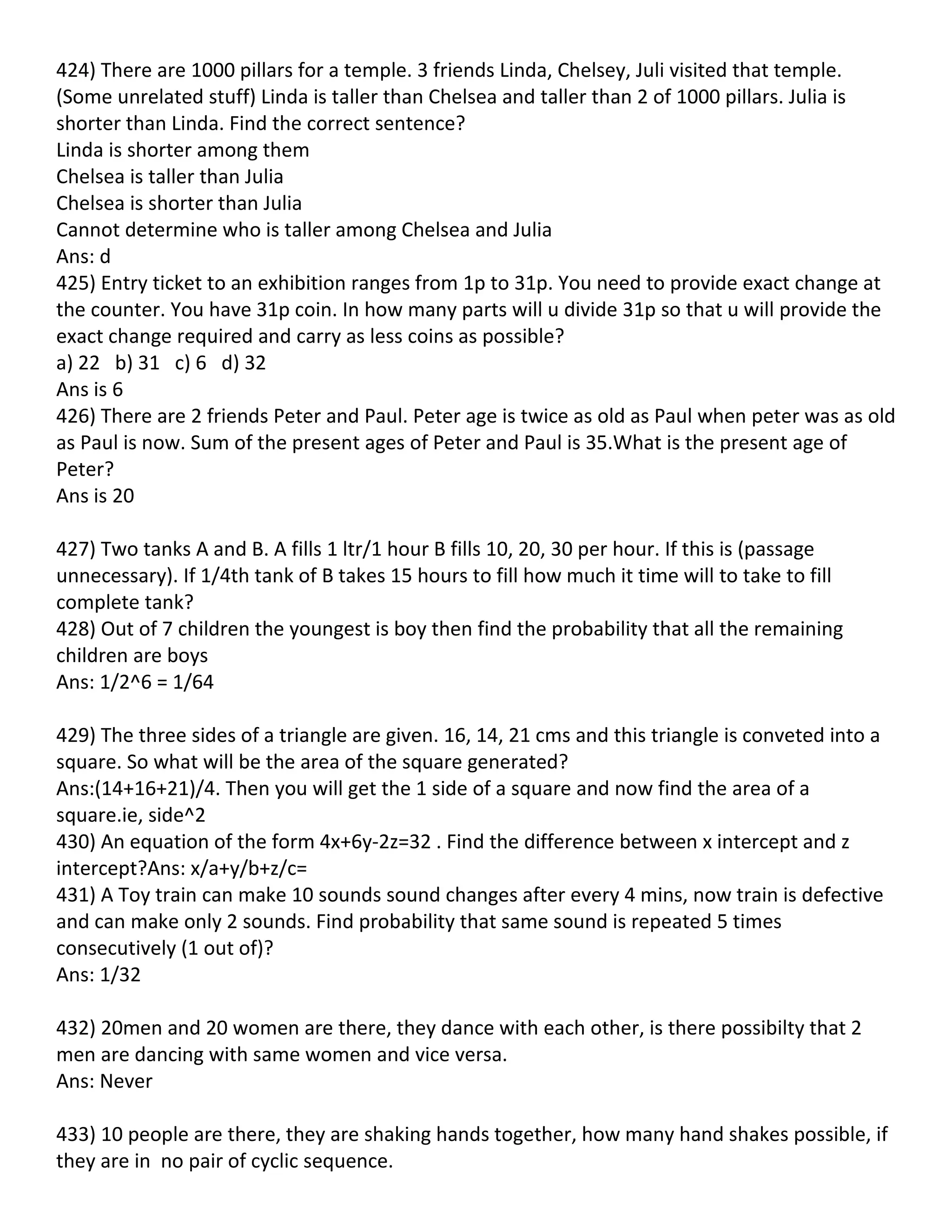 424) There are 1000 pillars for a temple. 3 friends Linda, Chelsey, Juli visited that temple.
(Some unrelated stuff) Linda is taller than Chelsea and taller than 2 of 1000 pillars. Julia is
shorter than Linda. Find the correct sentence?
Linda is shorter among them
Chelsea is taller than Julia
Chelsea is shorter than Julia
Cannot determine who is taller among Chelsea and Julia
Ans: d
425) Entry ticket to an exhibition ranges from 1p to 31p. You need to provide exact change at
the counter. You have 31p coin. In how many parts will u divide 31p so that u will provide the
exact change required and carry as less coins as possible?
a) 22 b) 31 c) 6 d) 32
Ans is 6
426) There are 2 friends Peter and Paul. Peter age is twice as old as Paul when peter was as old
as Paul is now. Sum of the present ages of Peter and Paul is 35.What is the present age of
Peter?
Ans is 20

427) Two tanks A and B. A fills 1 ltr/1 hour B fills 10, 20, 30 per hour. If this is (passage
unnecessary). If 1/4th tank of B takes 15 hours to fill how much it time will to take to fill
complete tank?
428) Out of 7 children the youngest is boy then find the probability that all the remaining
children are boys
Ans: 1/2^6 = 1/64

429) The three sides of a triangle are given. 16, 14, 21 cms and this triangle is conveted into a
square. So what will be the area of the square generated?
Ans:(14+16+21)/4. Then you will get the 1 side of a square and now find the area of a
square.ie, side^2
430) An equation of the form 4x+6y-2z=32 . Find the difference between x intercept and z
intercept?Ans: x/a+y/b+z/c=
431) A Toy train can make 10 sounds sound changes after every 4 mins, now train is defective
and can make only 2 sounds. Find probability that same sound is repeated 5 times
consecutively (1 out of)?
Ans: 1/32

432) 20men and 20 women are there, they dance with each other, is there possibilty that 2
men are dancing with same women and vice versa.
Ans: Never

433) 10 people are there, they are shaking hands together, how many hand shakes possible, if
they are in no pair of cyclic sequence.
 