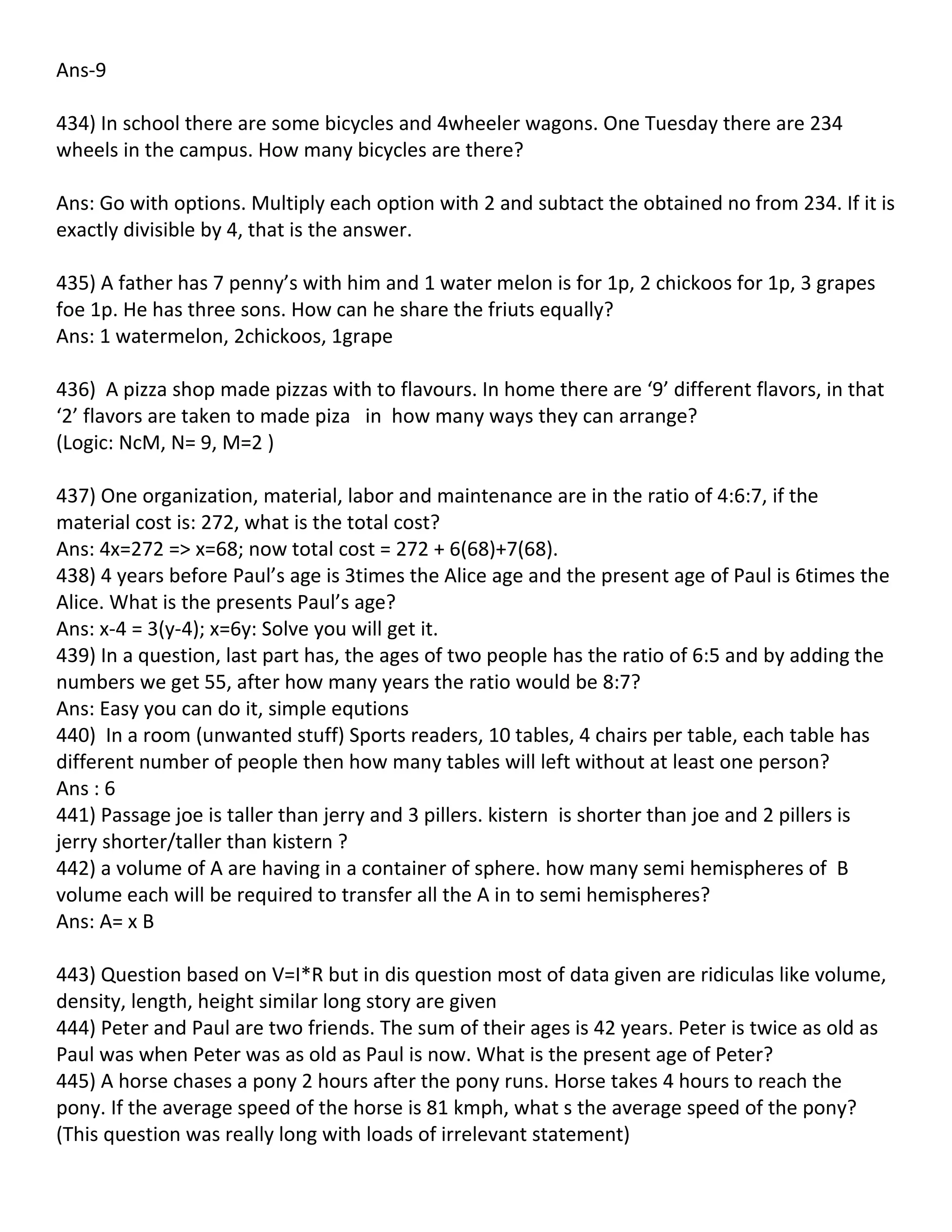 Ans-9

434) In school there are some bicycles and 4wheeler wagons. One Tuesday there are 234
wheels in the campus. How many bicycles are there?

Ans: Go with options. Multiply each option with 2 and subtact the obtained no from 234. If it is
exactly divisible by 4, that is the answer.

435) A father has 7 penny’s with him and 1 water melon is for 1p, 2 chickoos for 1p, 3 grapes
foe 1p. He has three sons. How can he share the friuts equally?
Ans: 1 watermelon, 2chickoos, 1grape

436) A pizza shop made pizzas with to flavours. In home there are ‘9’ different flavors, in that
‘2’ flavors are taken to made piza in how many ways they can arrange?
(Logic: NcM, N= 9, M=2 )

437) One organization, material, labor and maintenance are in the ratio of 4:6:7, if the
material cost is: 272, what is the total cost?
Ans: 4x=272 => x=68; now total cost = 272 + 6(68)+7(68).
438) 4 years before Paul’s age is 3times the Alice age and the present age of Paul is 6times the
Alice. What is the presents Paul’s age?
Ans: x-4 = 3(y-4); x=6y: Solve you will get it.
439) In a question, last part has, the ages of two people has the ratio of 6:5 and by adding the
numbers we get 55, after how many years the ratio would be 8:7?
Ans: Easy you can do it, simple equtions
440) In a room (unwanted stuff) Sports readers, 10 tables, 4 chairs per table, each table has
different number of people then how many tables will left without at least one person?
Ans : 6
441) Passage joe is taller than jerry and 3 pillers. kistern is shorter than joe and 2 pillers is
jerry shorter/taller than kistern ?
442) a volume of A are having in a container of sphere. how many semi hemispheres of B
volume each will be required to transfer all the A in to semi hemispheres?
Ans: A= x B

443) Question based on V=I*R but in dis question most of data given are ridiculas like volume,
density, length, height similar long story are given
444) Peter and Paul are two friends. The sum of their ages is 42 years. Peter is twice as old as
Paul was when Peter was as old as Paul is now. What is the present age of Peter?
445) A horse chases a pony 2 hours after the pony runs. Horse takes 4 hours to reach the
pony. If the average speed of the horse is 81 kmph, what s the average speed of the pony?
(This question was really long with loads of irrelevant statement)
 