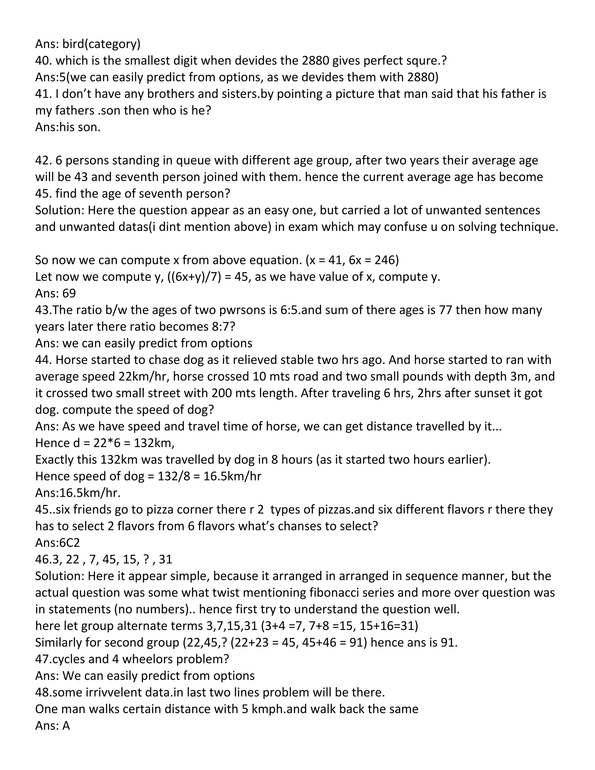 Ans: bird(category)
40. which is the smallest digit when devides the 2880 gives perfect squre.?
Ans:5(we can easily predict from options, as we devides them with 2880)
41. I don’t have any brothers and sisters.by pointing a picture that man said that his father is
my fathers .son then who is he?
Ans:his son.

42. 6 persons standing in queue with different age group, after two years their average age
will be 43 and seventh person joined with them. hence the current average age has become
45. find the age of seventh person?
Solution: Here the question appear as an easy one, but carried a lot of unwanted sentences
and unwanted datas(i dint mention above) in exam which may confuse u on solving technique.

So now we can compute x from above equation. (x = 41, 6x = 246)
Let now we compute y, ((6x+y)/7) = 45, as we have value of x, compute y.
Ans: 69
43.The ratio b/w the ages of two pwrsons is 6:5.and sum of there ages is 77 then how many
years later there ratio becomes 8:7?
Ans: we can easily predict from options
44. Horse started to chase dog as it relieved stable two hrs ago. And horse started to ran with
average speed 22km/hr, horse crossed 10 mts road and two small pounds with depth 3m, and
it crossed two small street with 200 mts length. After traveling 6 hrs, 2hrs after sunset it got
dog. compute the speed of dog?
Ans: As we have speed and travel time of horse, we can get distance travelled by it...
Hence d = 22*6 = 132km,
Exactly this 132km was travelled by dog in 8 hours (as it started two hours earlier).
Hence speed of dog = 132/8 = 16.5km/hr
Ans:16.5km/hr.
45..six friends go to pizza corner there r 2 types of pizzas.and six different flavors r there they
has to select 2 flavors from 6 flavors what’s chanses to select?
Ans:6C2
46.3, 22 , 7, 45, 15, ? , 31
Solution: Here it appear simple, because it arranged in arranged in sequence manner, but the
actual question was some what twist mentioning fibonacci series and more over question was
in statements (no numbers).. hence first try to understand the question well.
here let group alternate terms 3,7,15,31 (3+4 =7, 7+8 =15, 15+16=31)
Similarly for second group (22,45,? (22+23 = 45, 45+46 = 91) hence ans is 91.
47.cycles and 4 wheelors problem?
Ans: We can easily predict from options
48.some irrivvelent data.in last two lines problem will be there.
One man walks certain distance with 5 kmph.and walk back the same
Ans: A
 
