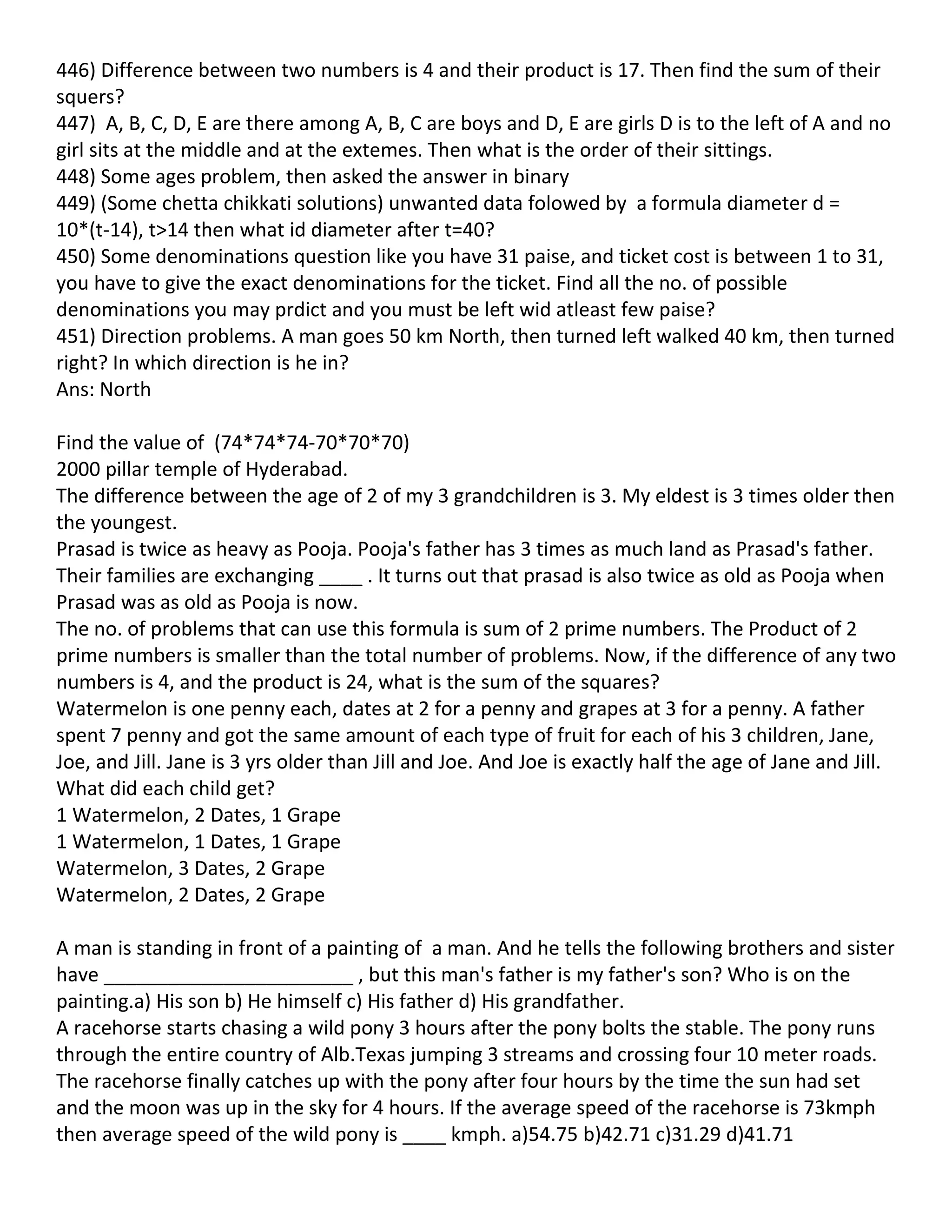 446) Difference between two numbers is 4 and their product is 17. Then find the sum of their
squers?
447) A, B, C, D, E are there among A, B, C are boys and D, E are girls D is to the left of A and no
girl sits at the middle and at the extemes. Then what is the order of their sittings.
448) Some ages problem, then asked the answer in binary
449) (Some chetta chikkati solutions) unwanted data folowed by a formula diameter d =
10*(t-14), t>14 then what id diameter after t=40?
450) Some denominations question like you have 31 paise, and ticket cost is between 1 to 31,
you have to give the exact denominations for the ticket. Find all the no. of possible
denominations you may prdict and you must be left wid atleast few paise?
451) Direction problems. A man goes 50 km North, then turned left walked 40 km, then turned
right? In which direction is he in?
Ans: North

Find the value of (74*74*74-70*70*70)
2000 pillar temple of Hyderabad.
The difference between the age of 2 of my 3 grandchildren is 3. My eldest is 3 times older then
the youngest.
Prasad is twice as heavy as Pooja. Pooja's father has 3 times as much land as Prasad's father.
Their families are exchanging ____ . It turns out that prasad is also twice as old as Pooja when
Prasad was as old as Pooja is now.
The no. of problems that can use this formula is sum of 2 prime numbers. The Product of 2
prime numbers is smaller than the total number of problems. Now, if the difference of any two
numbers is 4, and the product is 24, what is the sum of the squares?
Watermelon is one penny each, dates at 2 for a penny and grapes at 3 for a penny. A father
spent 7 penny and got the same amount of each type of fruit for each of his 3 children, Jane,
Joe, and Jill. Jane is 3 yrs older than Jill and Joe. And Joe is exactly half the age of Jane and Jill.
What did each child get?
1 Watermelon, 2 Dates, 1 Grape
1 Watermelon, 1 Dates, 1 Grape
Watermelon, 3 Dates, 2 Grape
Watermelon, 2 Dates, 2 Grape

A man is standing in front of a painting of a man. And he tells the following brothers and sister
have _______________________ , but this man's father is my father's son? Who is on the
painting.a) His son b) He himself c) His father d) His grandfather.
A racehorse starts chasing a wild pony 3 hours after the pony bolts the stable. The pony runs
through the entire country of Alb.Texas jumping 3 streams and crossing four 10 meter roads.
The racehorse finally catches up with the pony after four hours by the time the sun had set
and the moon was up in the sky for 4 hours. If the average speed of the racehorse is 73kmph
then average speed of the wild pony is ____ kmph. a)54.75 b)42.71 c)31.29 d)41.71
 