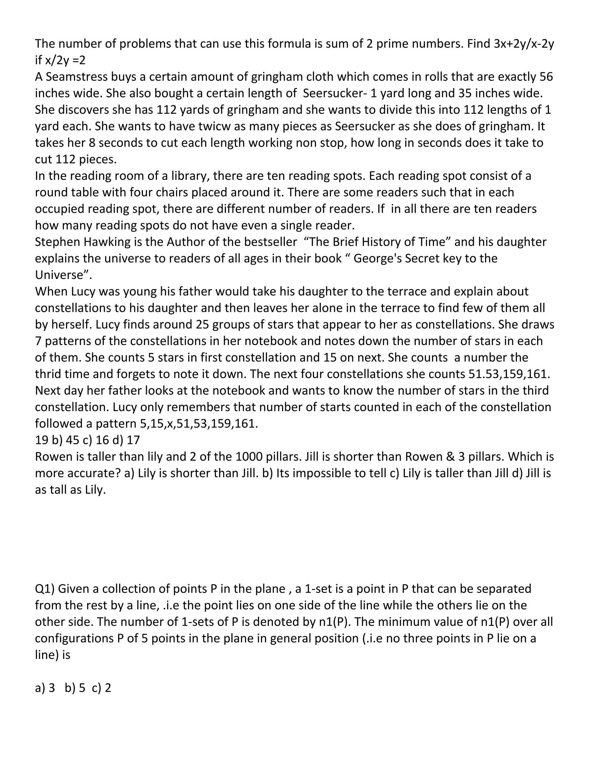 The number of problems that can use this formula is sum of 2 prime numbers. Find 3x+2y/x-2y
if x/2y =2
A Seamstress buys a certain amount of gringham cloth which comes in rolls that are exactly 56
inches wide. She also bought a certain length of Seersucker- 1 yard long and 35 inches wide.
She discovers she has 112 yards of gringham and she wants to divide this into 112 lengths of 1
yard each. She wants to have twicw as many pieces as Seersucker as she does of gringham. It
takes her 8 seconds to cut each length working non stop, how long in seconds does it take to
cut 112 pieces.
In the reading room of a library, there are ten reading spots. Each reading spot consist of a
round table with four chairs placed around it. There are some readers such that in each
occupied reading spot, there are different number of readers. If in all there are ten readers
how many reading spots do not have even a single reader.
Stephen Hawking is the Author of the bestseller “The Brief History of Time” and his daughter
explains the universe to readers of all ages in their book “ George's Secret key to the
Universe”.
When Lucy was young his father would take his daughter to the terrace and explain about
constellations to his daughter and then leaves her alone in the terrace to find few of them all
by herself. Lucy finds around 25 groups of stars that appear to her as constellations. She draws
7 patterns of the constellations in her notebook and notes down the number of stars in each
of them. She counts 5 stars in first constellation and 15 on next. She counts a number the
thrid time and forgets to note it down. The next four constellations she counts 51.53,159,161.
Next day her father looks at the notebook and wants to know the number of stars in the third
constellation. Lucy only remembers that number of starts counted in each of the constellation
followed a pattern 5,15,x,51,53,159,161.
19 b) 45 c) 16 d) 17
Rowen is taller than lily and 2 of the 1000 pillars. Jill is shorter than Rowen & 3 pillars. Which is
more accurate? a) Lily is shorter than Jill. b) Its impossible to tell c) Lily is taller than Jill d) Jill is
as tall as Lily.




Q1) Given a collection of points P in the plane , a 1-set is a point in P that can be separated
from the rest by a line, .i.e the point lies on one side of the line while the others lie on the
other side. The number of 1-sets of P is denoted by n1(P). The minimum value of n1(P) over all
configurations P of 5 points in the plane in general position (.i.e no three points in P lie on a
line) is

a) 3 b) 5 c) 2
 