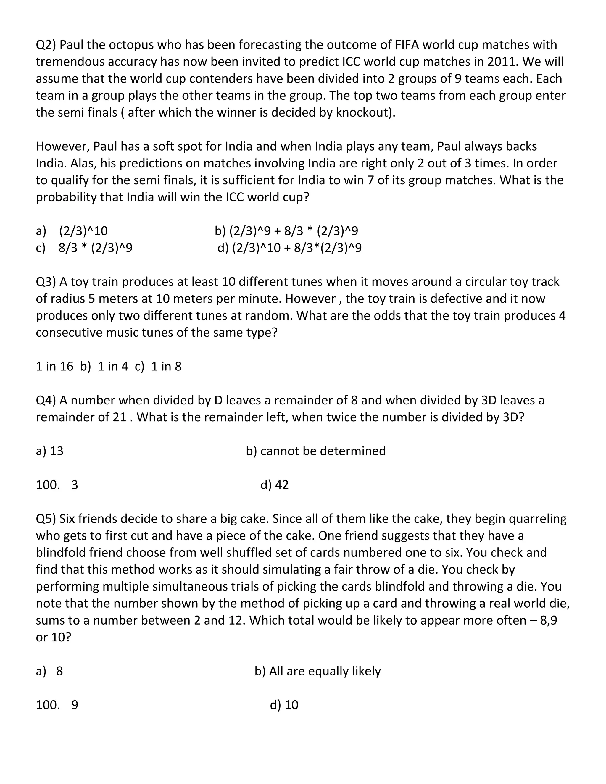 Q2) Paul the octopus who has been forecasting the outcome of FIFA world cup matches with
tremendous accuracy has now been invited to predict ICC world cup matches in 2011. We will
assume that the world cup contenders have been divided into 2 groups of 9 teams each. Each
team in a group plays the other teams in the group. The top two teams from each group enter
the semi finals ( after which the winner is decided by knockout).

However, Paul has a soft spot for India and when India plays any team, Paul always backs
India. Alas, his predictions on matches involving India are right only 2 out of 3 times. In order
to qualify for the semi finals, it is sufficient for India to win 7 of its group matches. What is the
probability that India will win the ICC world cup?

a) (2/3)^10                       b) (2/3)^9 + 8/3 * (2/3)^9
c) 8/3 * (2/3)^9                  d) (2/3)^10 + 8/3*(2/3)^9

Q3) A toy train produces at least 10 different tunes when it moves around a circular toy track
of radius 5 meters at 10 meters per minute. However , the toy train is defective and it now
produces only two different tunes at random. What are the odds that the toy train produces 4
consecutive music tunes of the same type?

1 in 16 b) 1 in 4 c) 1 in 8

Q4) A number when divided by D leaves a remainder of 8 and when divided by 3D leaves a
remainder of 21 . What is the remainder left, when twice the number is divided by 3D?

a) 13                                   b) cannot be determined

100. 3                                    d) 42

Q5) Six friends decide to share a big cake. Since all of them like the cake, they begin quarreling
who gets to first cut and have a piece of the cake. One friend suggests that they have a
blindfold friend choose from well shuffled set of cards numbered one to six. You check and
find that this method works as it should simulating a fair throw of a die. You check by
performing multiple simultaneous trials of picking the cards blindfold and throwing a die. You
note that the number shown by the method of picking up a card and throwing a real world die,
sums to a number between 2 and 12. Which total would be likely to appear more often – 8,9
or 10?

a) 8                                     b) All are equally likely

100. 9                                      d) 10
 