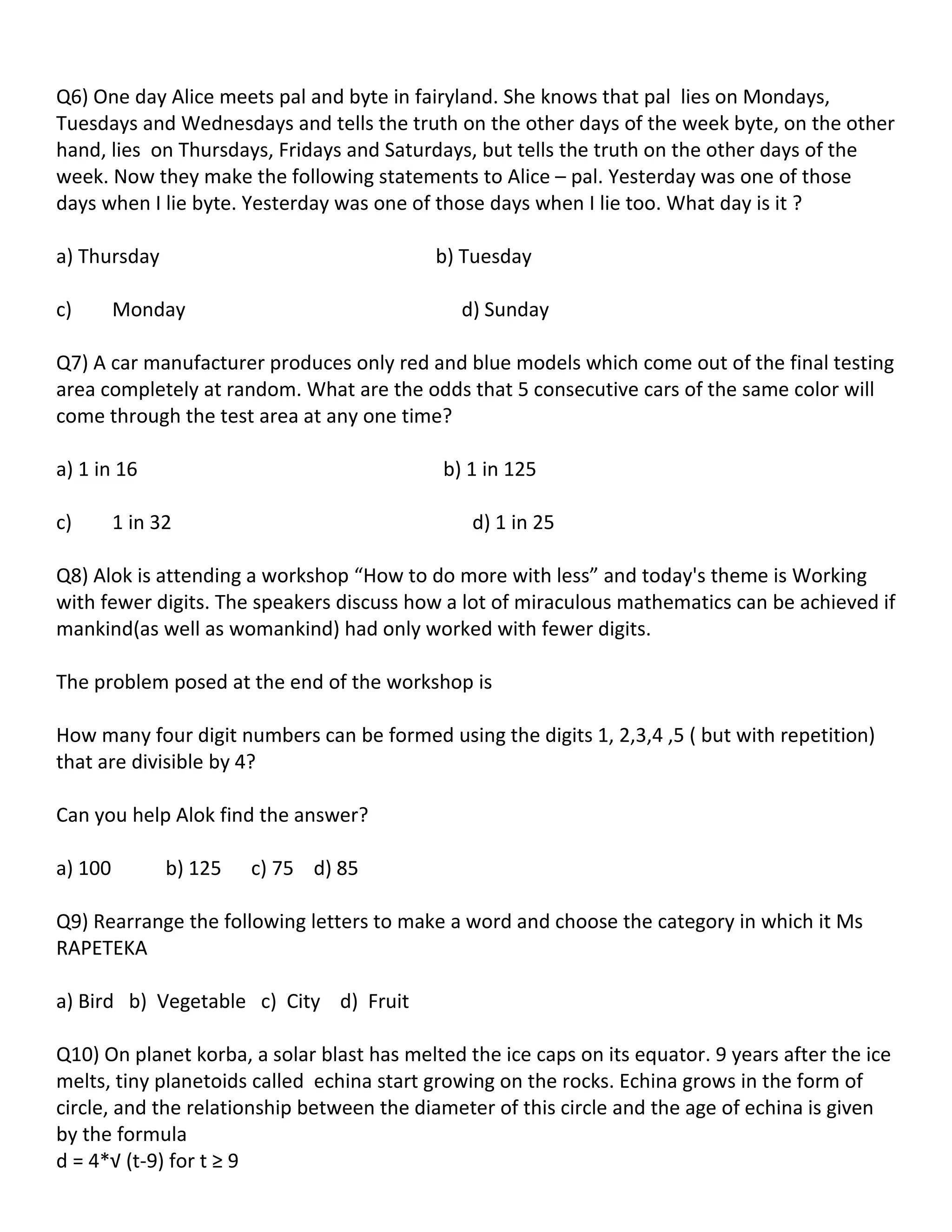 Q6) One day Alice meets pal and byte in fairyland. She knows that pal lies on Mondays,
Tuesdays and Wednesdays and tells the truth on the other days of the week byte, on the other
hand, lies on Thursdays, Fridays and Saturdays, but tells the truth on the other days of the
week. Now they make the following statements to Alice – pal. Yesterday was one of those
days when I lie byte. Yesterday was one of those days when I lie too. What day is it ?

a) Thursday                                 b) Tuesday

c)       Monday                                d) Sunday

Q7) A car manufacturer produces only red and blue models which come out of the final testing
area completely at random. What are the odds that 5 consecutive cars of the same color will
come through the test area at any one time?

a) 1 in 16                                  b) 1 in 125

c)       1 in 32                                d) 1 in 25

Q8) Alok is attending a workshop “How to do more with less” and today's theme is Working
with fewer digits. The speakers discuss how a lot of miraculous mathematics can be achieved if
mankind(as well as womankind) had only worked with fewer digits.

The problem posed at the end of the workshop is

How many four digit numbers can be formed using the digits 1, 2,3,4 ,5 ( but with repetition)
that are divisible by 4?

Can you help Alok find the answer?

a) 100         b) 125   c) 75 d) 85

Q9) Rearrange the following letters to make a word and choose the category in which it Ms
RAPETEKA

a) Bird b) Vegetable c) City d) Fruit

Q10) On planet korba, a solar blast has melted the ice caps on its equator. 9 years after the ice
melts, tiny planetoids called echina start growing on the rocks. Echina grows in the form of
circle, and the relationship between the diameter of this circle and the age of echina is given
by the formula
d = 4*√ (t-9) for t ≥ 9
 