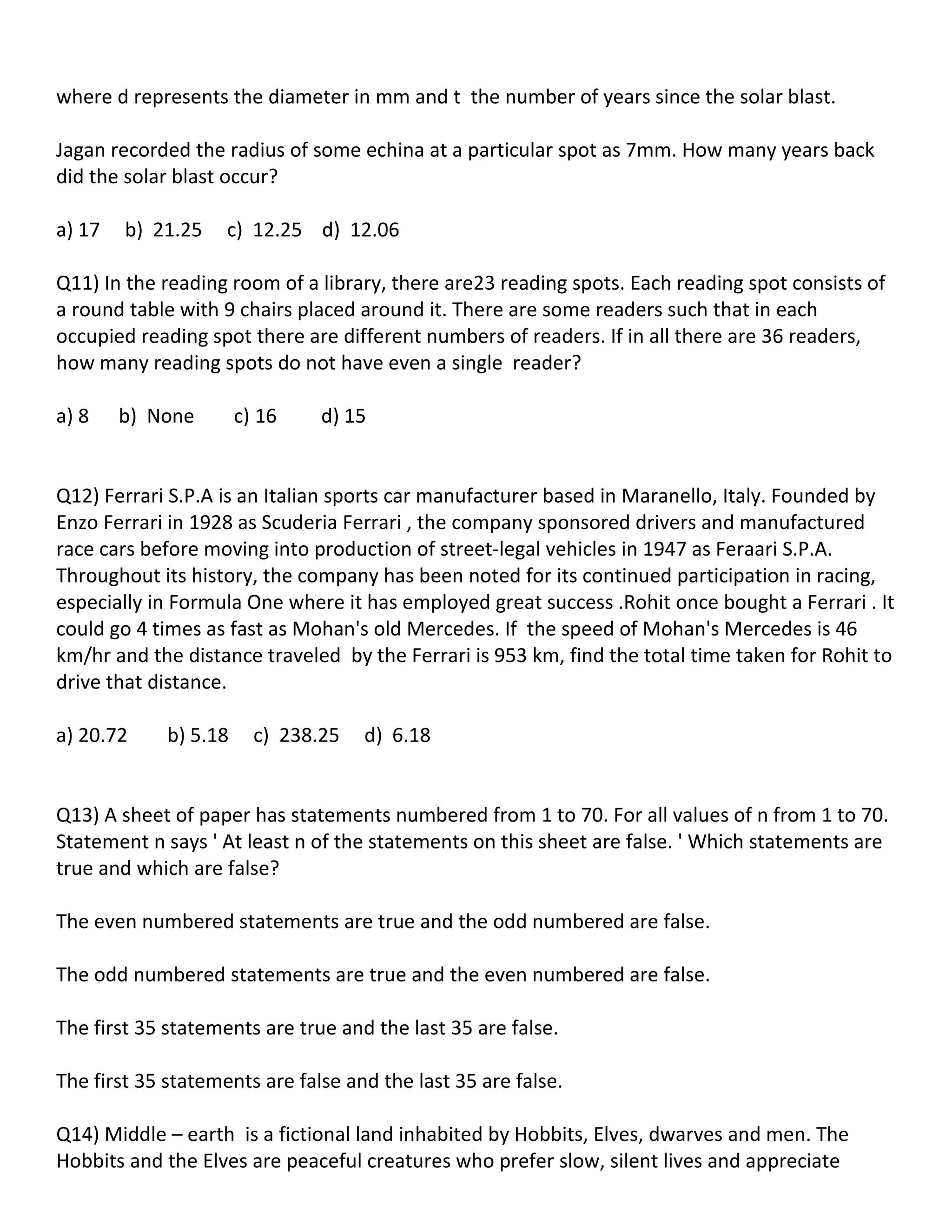 where d represents the diameter in mm and t the number of years since the solar blast.

Jagan recorded the radius of some echina at a particular spot as 7mm. How many years back
did the solar blast occur?

a) 17   b) 21.25    c) 12.25 d) 12.06

Q11) In the reading room of a library, there are23 reading spots. Each reading spot consists of
a round table with 9 chairs placed around it. There are some readers such that in each
occupied reading spot there are different numbers of readers. If in all there are 36 readers,
how many reading spots do not have even a single reader?

a) 8    b) None        c) 16    d) 15


Q12) Ferrari S.P.A is an Italian sports car manufacturer based in Maranello, Italy. Founded by
Enzo Ferrari in 1928 as Scuderia Ferrari , the company sponsored drivers and manufactured
race cars before moving into production of street-legal vehicles in 1947 as Feraari S.P.A.
Throughout its history, the company has been noted for its continued participation in racing,
especially in Formula One where it has employed great success .Rohit once bought a Ferrari . It
could go 4 times as fast as Mohan's old Mercedes. If the speed of Mohan's Mercedes is 46
km/hr and the distance traveled by the Ferrari is 953 km, find the total time taken for Rohit to
drive that distance.

a) 20.72     b) 5.18     c) 238.25   d) 6.18


Q13) A sheet of paper has statements numbered from 1 to 70. For all values of n from 1 to 70.
Statement n says ' At least n of the statements on this sheet are false. ' Which statements are
true and which are false?

The even numbered statements are true and the odd numbered are false.

The odd numbered statements are true and the even numbered are false.

The first 35 statements are true and the last 35 are false.

The first 35 statements are false and the last 35 are false.

Q14) Middle – earth is a fictional land inhabited by Hobbits, Elves, dwarves and men. The
Hobbits and the Elves are peaceful creatures who prefer slow, silent lives and appreciate
 