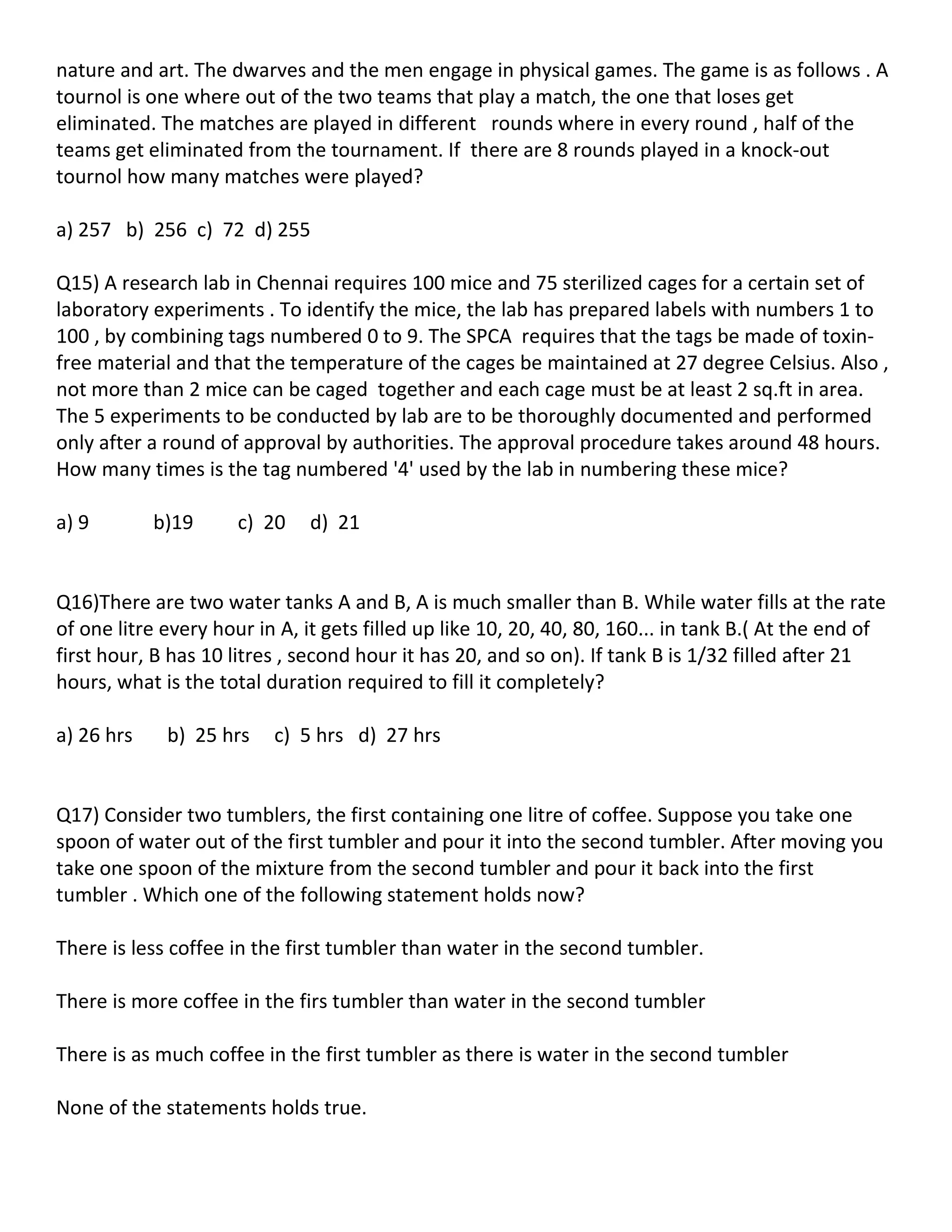 nature and art. The dwarves and the men engage in physical games. The game is as follows . A
tournol is one where out of the two teams that play a match, the one that loses get
eliminated. The matches are played in different rounds where in every round , half of the
teams get eliminated from the tournament. If there are 8 rounds played in a knock-out
tournol how many matches were played?

a) 257 b) 256 c) 72 d) 255

Q15) A research lab in Chennai requires 100 mice and 75 sterilized cages for a certain set of
laboratory experiments . To identify the mice, the lab has prepared labels with numbers 1 to
100 , by combining tags numbered 0 to 9. The SPCA requires that the tags be made of toxin-
free material and that the temperature of the cages be maintained at 27 degree Celsius. Also ,
not more than 2 mice can be caged together and each cage must be at least 2 sq.ft in area.
The 5 experiments to be conducted by lab are to be thoroughly documented and performed
only after a round of approval by authorities. The approval procedure takes around 48 hours.
How many times is the tag numbered '4' used by the lab in numbering these mice?

a) 9        b)19      c) 20   d) 21


Q16)There are two water tanks A and B, A is much smaller than B. While water fills at the rate
of one litre every hour in A, it gets filled up like 10, 20, 40, 80, 160... in tank B.( At the end of
first hour, B has 10 litres , second hour it has 20, and so on). If tank B is 1/32 filled after 21
hours, what is the total duration required to fill it completely?

a) 26 hrs    b) 25 hrs    c) 5 hrs d) 27 hrs


Q17) Consider two tumblers, the first containing one litre of coffee. Suppose you take one
spoon of water out of the first tumbler and pour it into the second tumbler. After moving you
take one spoon of the mixture from the second tumbler and pour it back into the first
tumbler . Which one of the following statement holds now?

There is less coffee in the first tumbler than water in the second tumbler.

There is more coffee in the firs tumbler than water in the second tumbler

There is as much coffee in the first tumbler as there is water in the second tumbler

None of the statements holds true.
 