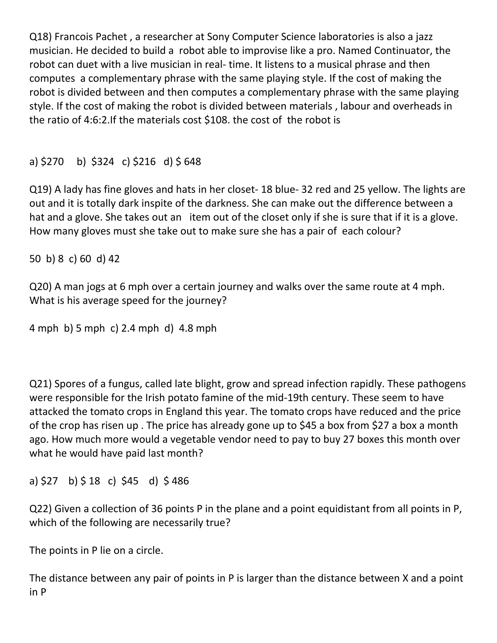 Q18) Francois Pachet , a researcher at Sony Computer Science laboratories is also a jazz
musician. He decided to build a robot able to improvise like a pro. Named Continuator, the
robot can duet with a live musician in real- time. It listens to a musical phrase and then
computes a complementary phrase with the same playing style. If the cost of making the
robot is divided between and then computes a complementary phrase with the same playing
style. If the cost of making the robot is divided between materials , labour and overheads in
the ratio of 4:6:2.If the materials cost $108. the cost of the robot is


a) $270    b) $324 c) $216 d) $ 648

Q19) A lady has fine gloves and hats in her closet- 18 blue- 32 red and 25 yellow. The lights are
out and it is totally dark inspite of the darkness. She can make out the difference between a
hat and a glove. She takes out an item out of the closet only if she is sure that if it is a glove.
How many gloves must she take out to make sure she has a pair of each colour?

50 b) 8 c) 60 d) 42

Q20) A man jogs at 6 mph over a certain journey and walks over the same route at 4 mph.
What is his average speed for the journey?

4 mph b) 5 mph c) 2.4 mph d) 4.8 mph



Q21) Spores of a fungus, called late blight, grow and spread infection rapidly. These pathogens
were responsible for the Irish potato famine of the mid-19th century. These seem to have
attacked the tomato crops in England this year. The tomato crops have reduced and the price
of the crop has risen up . The price has already gone up to $45 a box from $27 a box a month
ago. How much more would a vegetable vendor need to pay to buy 27 boxes this month over
what he would have paid last month?

a) $27 b) $ 18 c) $45 d) $ 486

Q22) Given a collection of 36 points P in the plane and a point equidistant from all points in P,
which of the following are necessarily true?

The points in P lie on a circle.

The distance between any pair of points in P is larger than the distance between X and a point
in P
 
