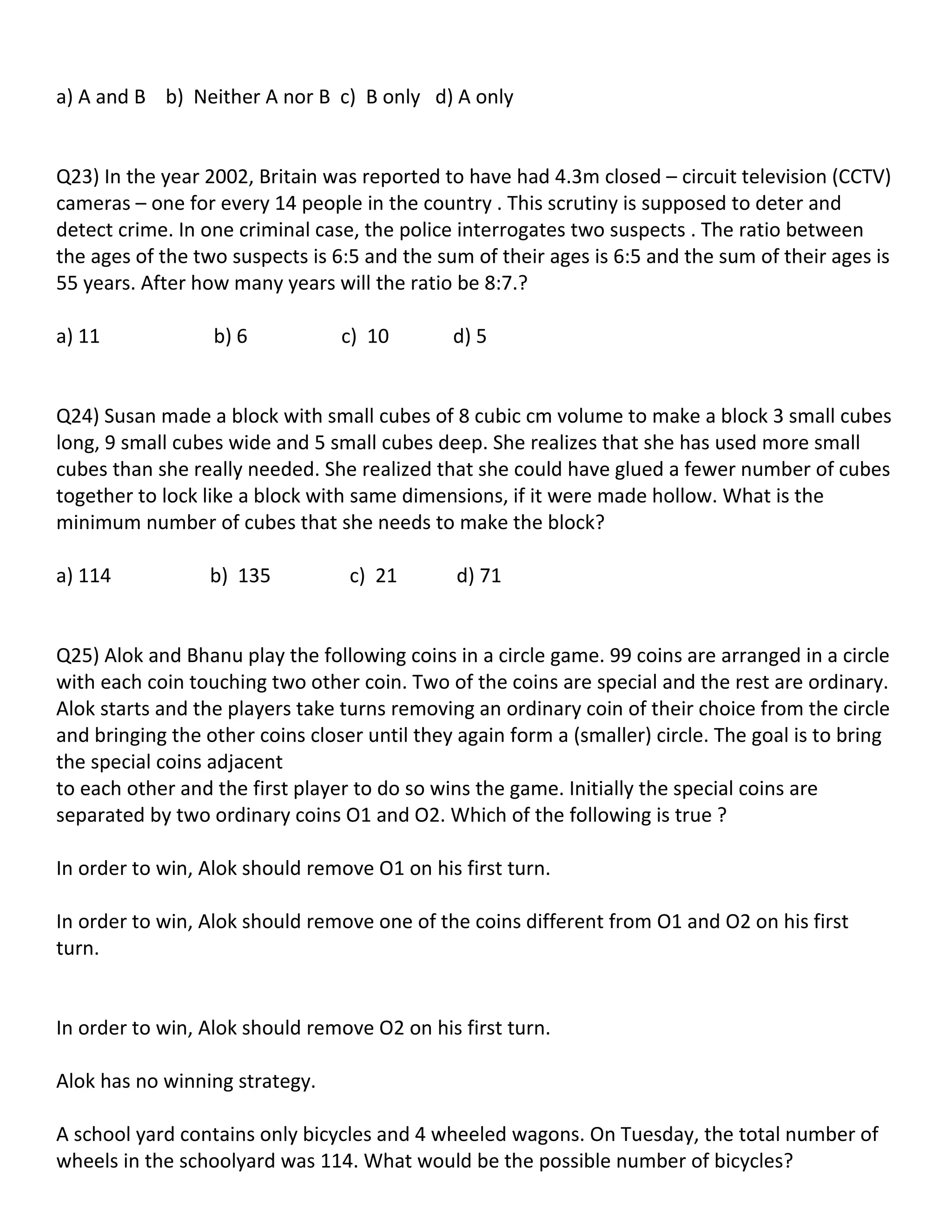 a) A and B b) Neither A nor B c) B only d) A only


Q23) In the year 2002, Britain was reported to have had 4.3m closed – circuit television (CCTV)
cameras – one for every 14 people in the country . This scrutiny is supposed to deter and
detect crime. In one criminal case, the police interrogates two suspects . The ratio between
the ages of the two suspects is 6:5 and the sum of their ages is 6:5 and the sum of their ages is
55 years. After how many years will the ratio be 8:7.?

a) 11             b) 6           c) 10        d) 5


Q24) Susan made a block with small cubes of 8 cubic cm volume to make a block 3 small cubes
long, 9 small cubes wide and 5 small cubes deep. She realizes that she has used more small
cubes than she really needed. She realized that she could have glued a fewer number of cubes
together to lock like a block with same dimensions, if it were made hollow. What is the
minimum number of cubes that she needs to make the block?

a) 114            b) 135          c) 21        d) 71


Q25) Alok and Bhanu play the following coins in a circle game. 99 coins are arranged in a circle
with each coin touching two other coin. Two of the coins are special and the rest are ordinary.
Alok starts and the players take turns removing an ordinary coin of their choice from the circle
and bringing the other coins closer until they again form a (smaller) circle. The goal is to bring
the special coins adjacent
to each other and the first player to do so wins the game. Initially the special coins are
separated by two ordinary coins O1 and O2. Which of the following is true ?

In order to win, Alok should remove O1 on his first turn.

In order to win, Alok should remove one of the coins different from O1 and O2 on his first
turn.


In order to win, Alok should remove O2 on his first turn.

Alok has no winning strategy.

A school yard contains only bicycles and 4 wheeled wagons. On Tuesday, the total number of
wheels in the schoolyard was 114. What would be the possible number of bicycles?
 
