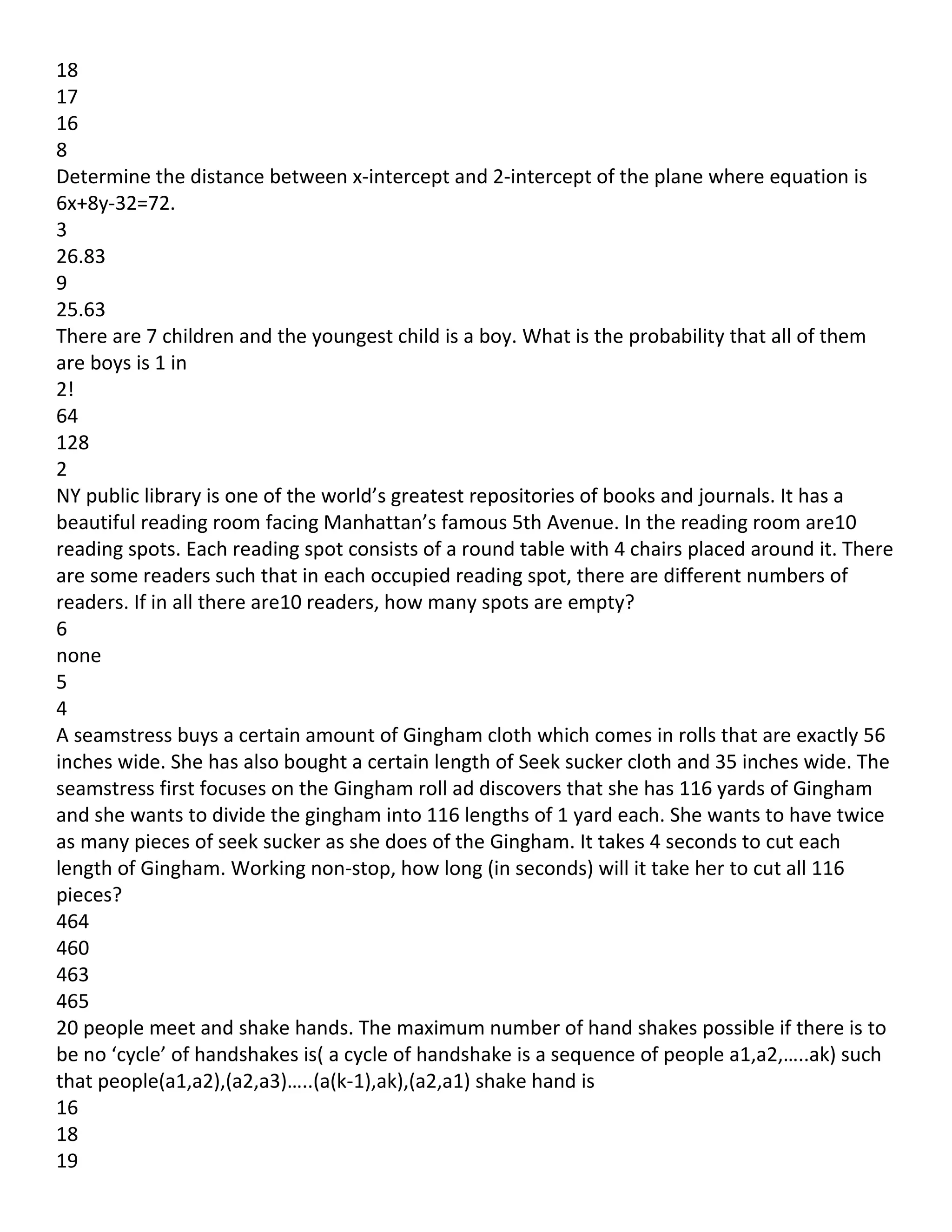 18
17
16
8
Determine the distance between x-intercept and 2-intercept of the plane where equation is
6x+8y-32=72.
3
26.83
9
25.63
There are 7 children and the youngest child is a boy. What is the probability that all of them
are boys is 1 in
2!
64
128
2
NY public library is one of the world’s greatest repositories of books and journals. It has a
beautiful reading room facing Manhattan’s famous 5th Avenue. In the reading room are10
reading spots. Each reading spot consists of a round table with 4 chairs placed around it. There
are some readers such that in each occupied reading spot, there are different numbers of
readers. If in all there are10 readers, how many spots are empty?
6
none
5
4
A seamstress buys a certain amount of Gingham cloth which comes in rolls that are exactly 56
inches wide. She has also bought a certain length of Seek sucker cloth and 35 inches wide. The
seamstress first focuses on the Gingham roll ad discovers that she has 116 yards of Gingham
and she wants to divide the gingham into 116 lengths of 1 yard each. She wants to have twice
as many pieces of seek sucker as she does of the Gingham. It takes 4 seconds to cut each
length of Gingham. Working non-stop, how long (in seconds) will it take her to cut all 116
pieces?
464
460
463
465
20 people meet and shake hands. The maximum number of hand shakes possible if there is to
be no ‘cycle’ of handshakes is( a cycle of handshake is a sequence of people a1,a2,…..ak) such
that people(a1,a2),(a2,a3)…..(a(k-1),ak),(a2,a1) shake hand is
16
18
19
 