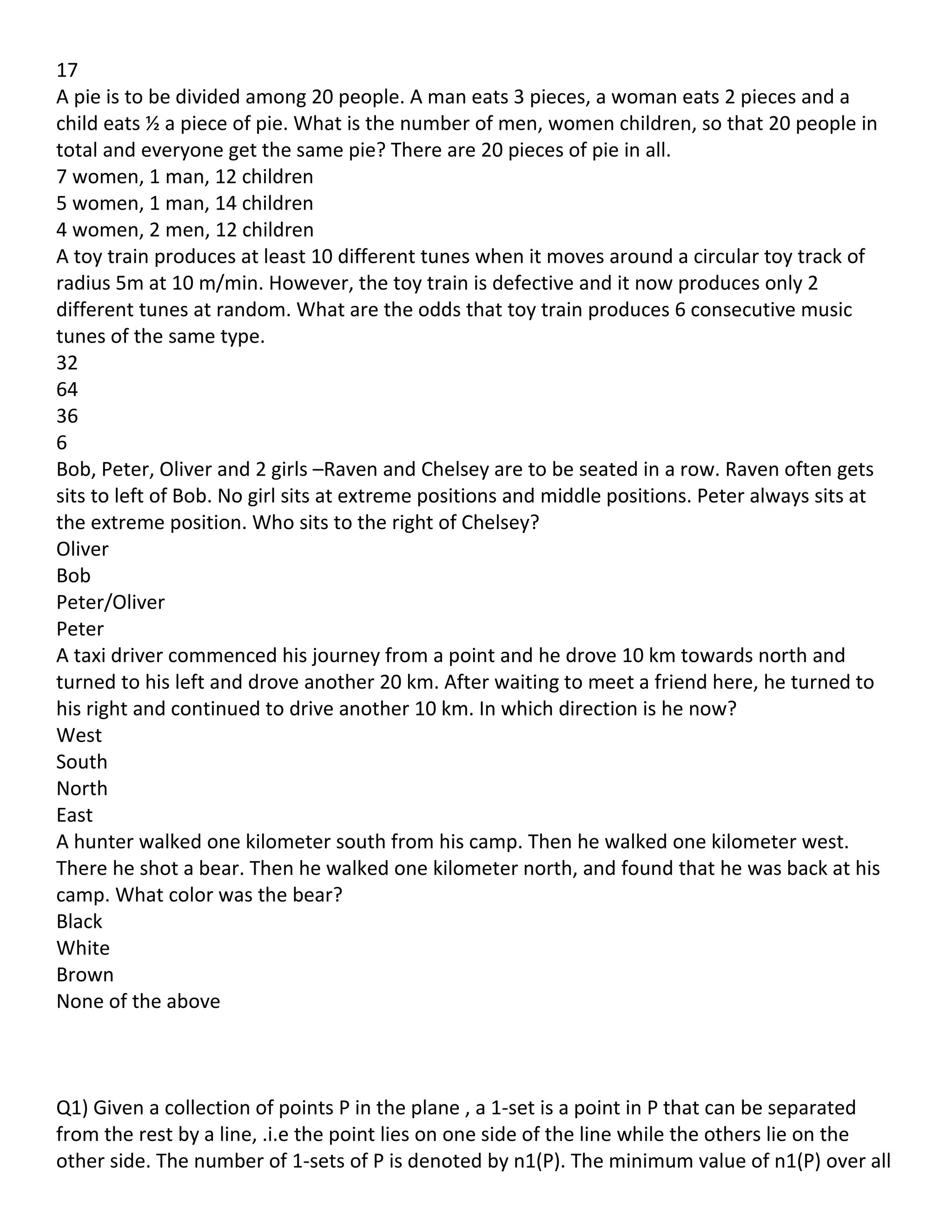 17
A pie is to be divided among 20 people. A man eats 3 pieces, a woman eats 2 pieces and a
child eats ½ a piece of pie. What is the number of men, women children, so that 20 people in
total and everyone get the same pie? There are 20 pieces of pie in all.
7 women, 1 man, 12 children
5 women, 1 man, 14 children
4 women, 2 men, 12 children
A toy train produces at least 10 different tunes when it moves around a circular toy track of
radius 5m at 10 m/min. However, the toy train is defective and it now produces only 2
different tunes at random. What are the odds that toy train produces 6 consecutive music
tunes of the same type.
32
64
36
6
Bob, Peter, Oliver and 2 girls –Raven and Chelsey are to be seated in a row. Raven often gets
sits to left of Bob. No girl sits at extreme positions and middle positions. Peter always sits at
the extreme position. Who sits to the right of Chelsey?
Oliver
Bob
Peter/Oliver
Peter
A taxi driver commenced his journey from a point and he drove 10 km towards north and
turned to his left and drove another 20 km. After waiting to meet a friend here, he turned to
his right and continued to drive another 10 km. In which direction is he now?
West
South
North
East
A hunter walked one kilometer south from his camp. Then he walked one kilometer west.
There he shot a bear. Then he walked one kilometer north, and found that he was back at his
camp. What color was the bear?
Black
White
Brown
None of the above



Q1) Given a collection of points P in the plane , a 1-set is a point in P that can be separated
from the rest by a line, .i.e the point lies on one side of the line while the others lie on the
other side. The number of 1-sets of P is denoted by n1(P). The minimum value of n1(P) over all
 