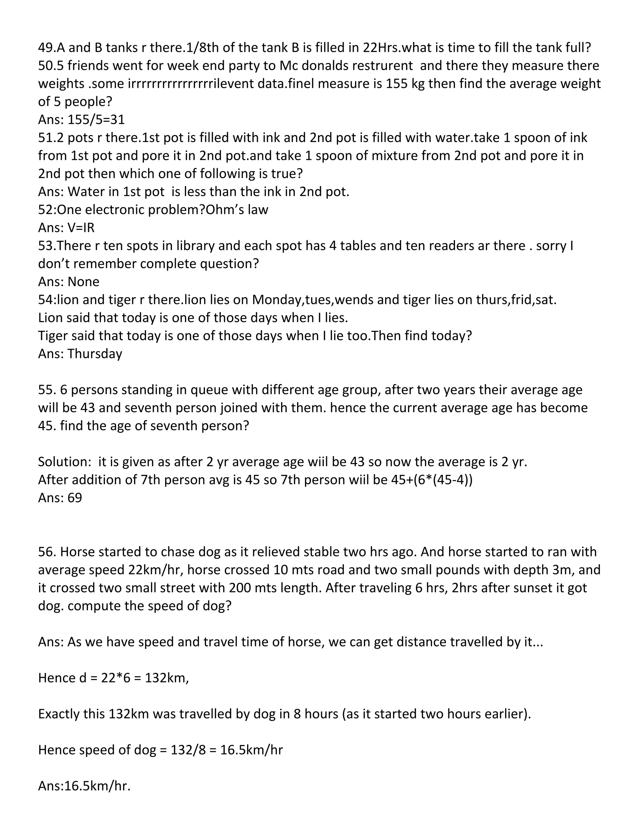49.A and B tanks r there.1/8th of the tank B is filled in 22Hrs.what is time to fill the tank full?
50.5 friends went for week end party to Mc donalds restrurent and there they measure there
weights .some irrrrrrrrrrrrrrrrilevent data.finel measure is 155 kg then find the average weight
of 5 people?
Ans: 155/5=31
51.2 pots r there.1st pot is filled with ink and 2nd pot is filled with water.take 1 spoon of ink
from 1st pot and pore it in 2nd pot.and take 1 spoon of mixture from 2nd pot and pore it in
2nd pot then which one of following is true?
Ans: Water in 1st pot is less than the ink in 2nd pot.
52:One electronic problem?Ohm’s law
Ans: V=IR
53.There r ten spots in library and each spot has 4 tables and ten readers ar there . sorry I
don’t remember complete question?
Ans: None
54:lion and tiger r there.lion lies on Monday,tues,wends and tiger lies on thurs,frid,sat.
Lion said that today is one of those days when I lies.
Tiger said that today is one of those days when I lie too.Then find today?
Ans: Thursday

55. 6 persons standing in queue with different age group, after two years their average age
will be 43 and seventh person joined with them. hence the current average age has become
45. find the age of seventh person?

Solution: it is given as after 2 yr average age wiil be 43 so now the average is 2 yr.
After addition of 7th person avg is 45 so 7th person wiil be 45+(6*(45-4))
Ans: 69


56. Horse started to chase dog as it relieved stable two hrs ago. And horse started to ran with
average speed 22km/hr, horse crossed 10 mts road and two small pounds with depth 3m, and
it crossed two small street with 200 mts length. After traveling 6 hrs, 2hrs after sunset it got
dog. compute the speed of dog?

Ans: As we have speed and travel time of horse, we can get distance travelled by it...

Hence d = 22*6 = 132km,

Exactly this 132km was travelled by dog in 8 hours (as it started two hours earlier).

Hence speed of dog = 132/8 = 16.5km/hr

Ans:16.5km/hr.
 