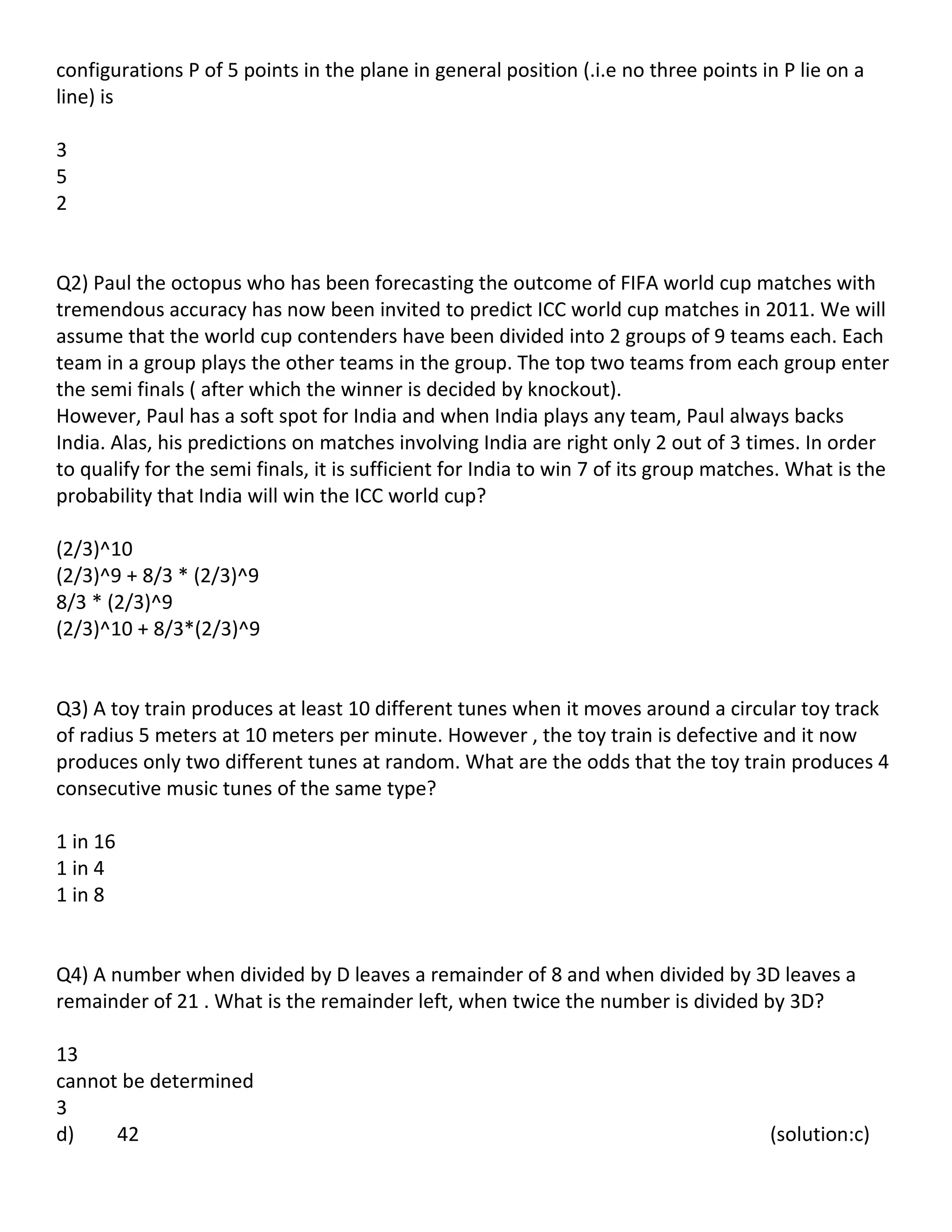 configurations P of 5 points in the plane in general position (.i.e no three points in P lie on a
line) is

3
5
2


Q2) Paul the octopus who has been forecasting the outcome of FIFA world cup matches with
tremendous accuracy has now been invited to predict ICC world cup matches in 2011. We will
assume that the world cup contenders have been divided into 2 groups of 9 teams each. Each
team in a group plays the other teams in the group. The top two teams from each group enter
the semi finals ( after which the winner is decided by knockout).
However, Paul has a soft spot for India and when India plays any team, Paul always backs
India. Alas, his predictions on matches involving India are right only 2 out of 3 times. In order
to qualify for the semi finals, it is sufficient for India to win 7 of its group matches. What is the
probability that India will win the ICC world cup?

(2/3)^10
(2/3)^9 + 8/3 * (2/3)^9
8/3 * (2/3)^9
(2/3)^10 + 8/3*(2/3)^9


Q3) A toy train produces at least 10 different tunes when it moves around a circular toy track
of radius 5 meters at 10 meters per minute. However , the toy train is defective and it now
produces only two different tunes at random. What are the odds that the toy train produces 4
consecutive music tunes of the same type?

1 in 16
1 in 4
1 in 8


Q4) A number when divided by D leaves a remainder of 8 and when divided by 3D leaves a
remainder of 21 . What is the remainder left, when twice the number is divided by 3D?

13
cannot be determined
3
d)    42                                                                              (solution:c)
 