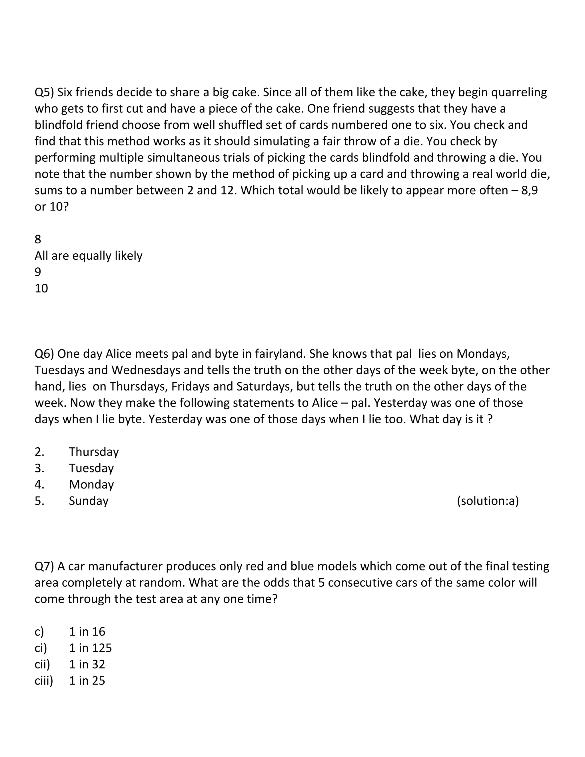Q5) Six friends decide to share a big cake. Since all of them like the cake, they begin quarreling
who gets to first cut and have a piece of the cake. One friend suggests that they have a
blindfold friend choose from well shuffled set of cards numbered one to six. You check and
find that this method works as it should simulating a fair throw of a die. You check by
performing multiple simultaneous trials of picking the cards blindfold and throwing a die. You
note that the number shown by the method of picking up a card and throwing a real world die,
sums to a number between 2 and 12. Which total would be likely to appear more often – 8,9
or 10?

8
All are equally likely
9
10



Q6) One day Alice meets pal and byte in fairyland. She knows that pal lies on Mondays,
Tuesdays and Wednesdays and tells the truth on the other days of the week byte, on the other
hand, lies on Thursdays, Fridays and Saturdays, but tells the truth on the other days of the
week. Now they make the following statements to Alice – pal. Yesterday was one of those
days when I lie byte. Yesterday was one of those days when I lie too. What day is it ?

2.      Thursday
3.      Tuesday
4.      Monday
5.      Sunday                                                                  (solution:a)



Q7) A car manufacturer produces only red and blue models which come out of the final testing
area completely at random. What are the odds that 5 consecutive cars of the same color will
come through the test area at any one time?

c)      1 in 16
ci)     1 in 125
cii)    1 in 32
ciii)   1 in 25
 