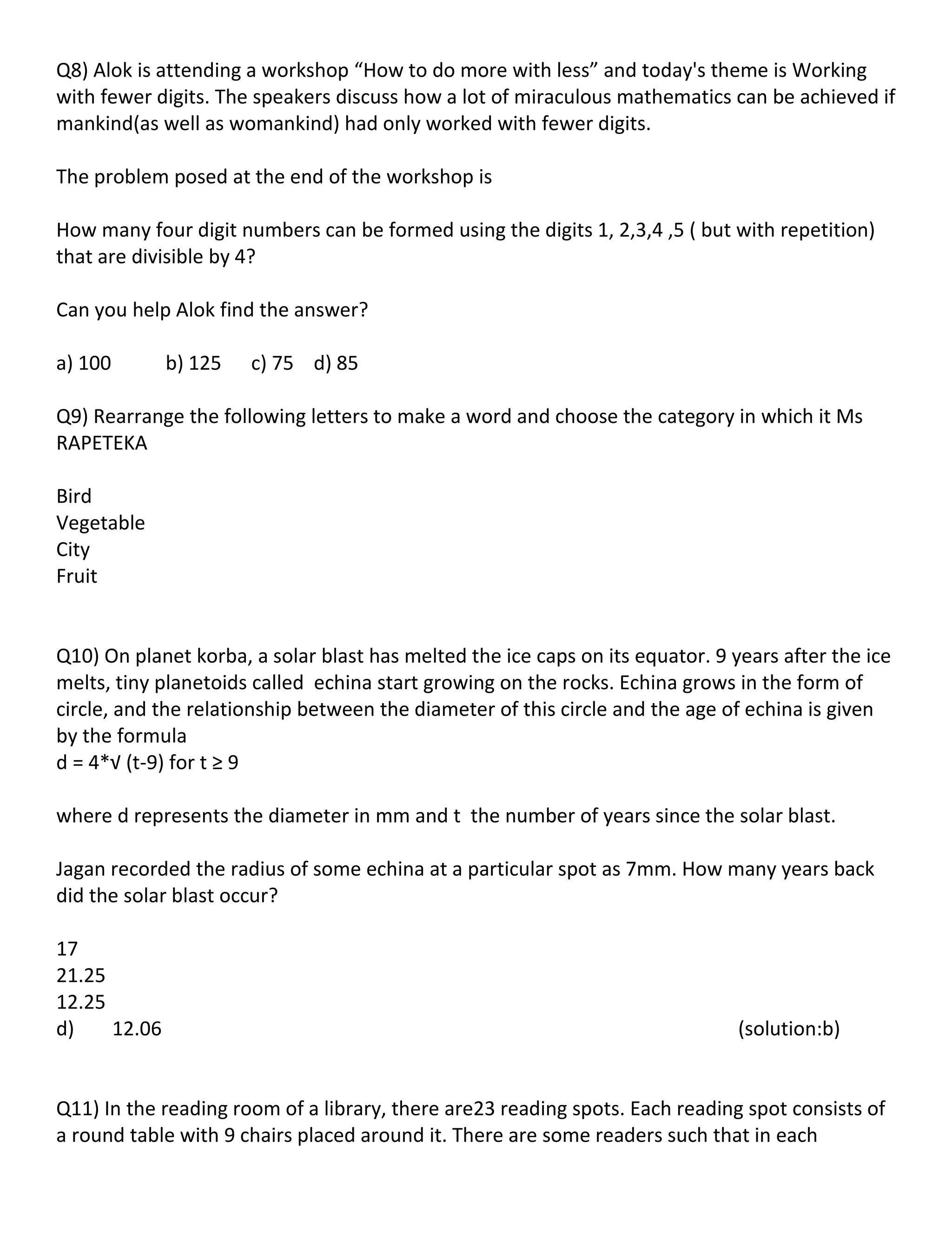 Q8) Alok is attending a workshop “How to do more with less” and today's theme is Working
with fewer digits. The speakers discuss how a lot of miraculous mathematics can be achieved if
mankind(as well as womankind) had only worked with fewer digits.

The problem posed at the end of the workshop is

How many four digit numbers can be formed using the digits 1, 2,3,4 ,5 ( but with repetition)
that are divisible by 4?

Can you help Alok find the answer?

a) 100        b) 125   c) 75 d) 85

Q9) Rearrange the following letters to make a word and choose the category in which it Ms
RAPETEKA

Bird
Vegetable
City
Fruit


Q10) On planet korba, a solar blast has melted the ice caps on its equator. 9 years after the ice
melts, tiny planetoids called echina start growing on the rocks. Echina grows in the form of
circle, and the relationship between the diameter of this circle and the age of echina is given
by the formula
d = 4*√ (t-9) for t ≥ 9

where d represents the diameter in mm and t the number of years since the solar blast.

Jagan recorded the radius of some echina at a particular spot as 7mm. How many years back
did the solar blast occur?

17
21.25
12.25
d)    12.06                                                                    (solution:b)


Q11) In the reading room of a library, there are23 reading spots. Each reading spot consists of
a round table with 9 chairs placed around it. There are some readers such that in each
 