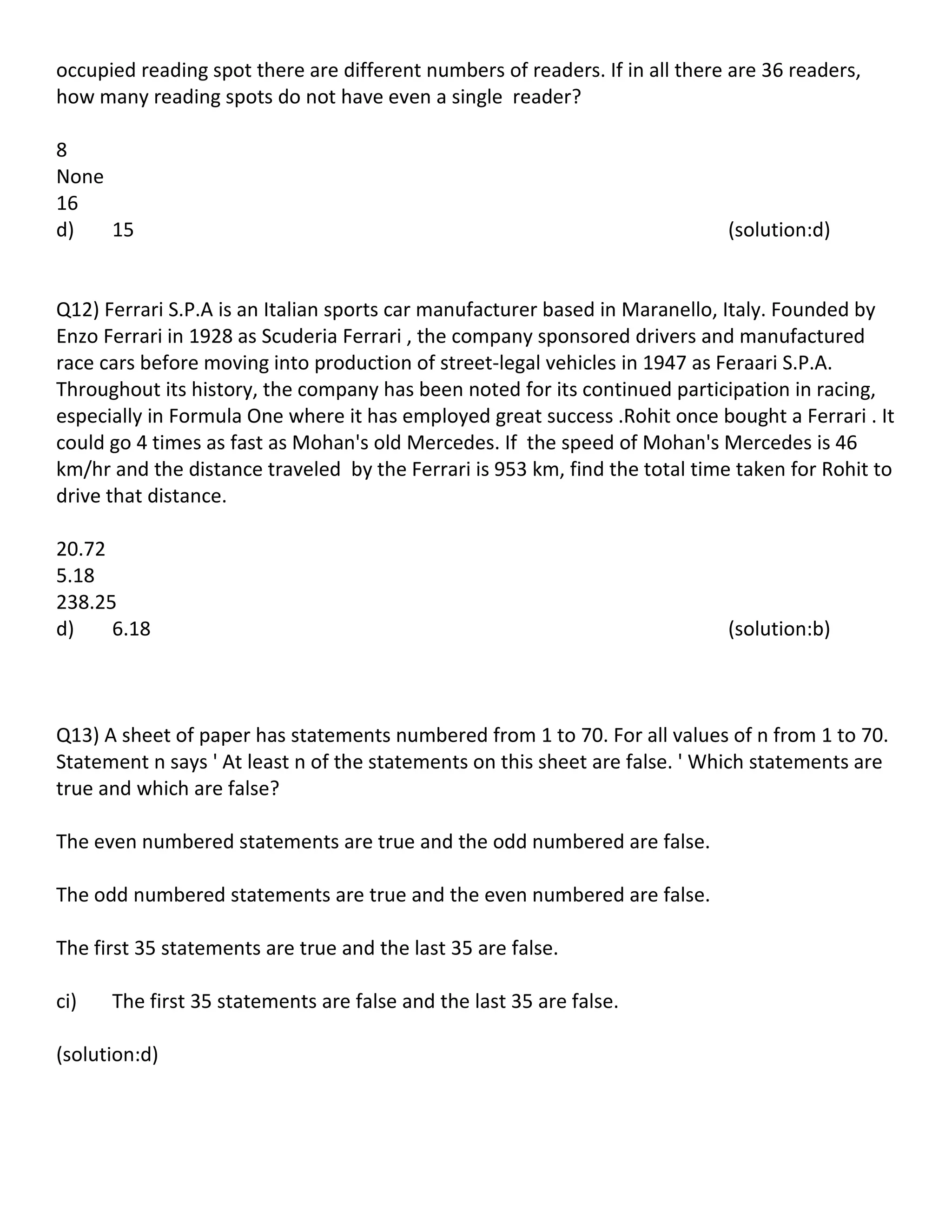 occupied reading spot there are different numbers of readers. If in all there are 36 readers,
how many reading spots do not have even a single reader?

8
None
16
d)   15                                                                      (solution:d)


Q12) Ferrari S.P.A is an Italian sports car manufacturer based in Maranello, Italy. Founded by
Enzo Ferrari in 1928 as Scuderia Ferrari , the company sponsored drivers and manufactured
race cars before moving into production of street-legal vehicles in 1947 as Feraari S.P.A.
Throughout its history, the company has been noted for its continued participation in racing,
especially in Formula One where it has employed great success .Rohit once bought a Ferrari . It
could go 4 times as fast as Mohan's old Mercedes. If the speed of Mohan's Mercedes is 46
km/hr and the distance traveled by the Ferrari is 953 km, find the total time taken for Rohit to
drive that distance.

20.72
5.18
238.25
d)    6.18                                                                   (solution:b)



Q13) A sheet of paper has statements numbered from 1 to 70. For all values of n from 1 to 70.
Statement n says ' At least n of the statements on this sheet are false. ' Which statements are
true and which are false?

The even numbered statements are true and the odd numbered are false.

The odd numbered statements are true and the even numbered are false.

The first 35 statements are true and the last 35 are false.

ci)   The first 35 statements are false and the last 35 are false.

(solution:d)
 