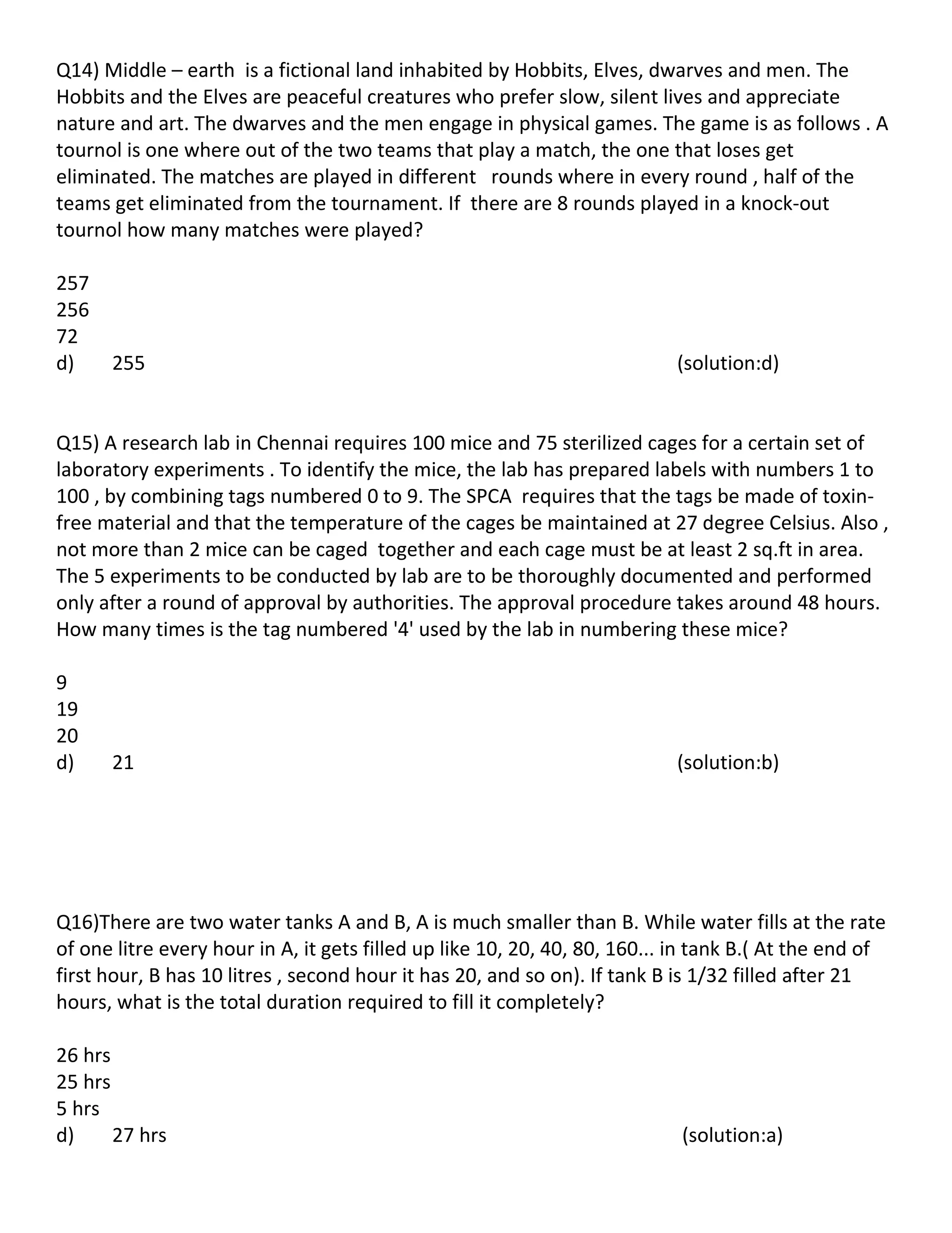 Q14) Middle – earth is a fictional land inhabited by Hobbits, Elves, dwarves and men. The
Hobbits and the Elves are peaceful creatures who prefer slow, silent lives and appreciate
nature and art. The dwarves and the men engage in physical games. The game is as follows . A
tournol is one where out of the two teams that play a match, the one that loses get
eliminated. The matches are played in different rounds where in every round , half of the
teams get eliminated from the tournament. If there are 8 rounds played in a knock-out
tournol how many matches were played?

257
256
72
d)    255                                                                  (solution:d)


Q15) A research lab in Chennai requires 100 mice and 75 sterilized cages for a certain set of
laboratory experiments . To identify the mice, the lab has prepared labels with numbers 1 to
100 , by combining tags numbered 0 to 9. The SPCA requires that the tags be made of toxin-
free material and that the temperature of the cages be maintained at 27 degree Celsius. Also ,
not more than 2 mice can be caged together and each cage must be at least 2 sq.ft in area.
The 5 experiments to be conducted by lab are to be thoroughly documented and performed
only after a round of approval by authorities. The approval procedure takes around 48 hours.
How many times is the tag numbered '4' used by the lab in numbering these mice?

9
19
20
d)    21                                                                   (solution:b)




Q16)There are two water tanks A and B, A is much smaller than B. While water fills at the rate
of one litre every hour in A, it gets filled up like 10, 20, 40, 80, 160... in tank B.( At the end of
first hour, B has 10 litres , second hour it has 20, and so on). If tank B is 1/32 filled after 21
hours, what is the total duration required to fill it completely?

26 hrs
25 hrs
5 hrs
d)     27 hrs                                                               (solution:a)
 