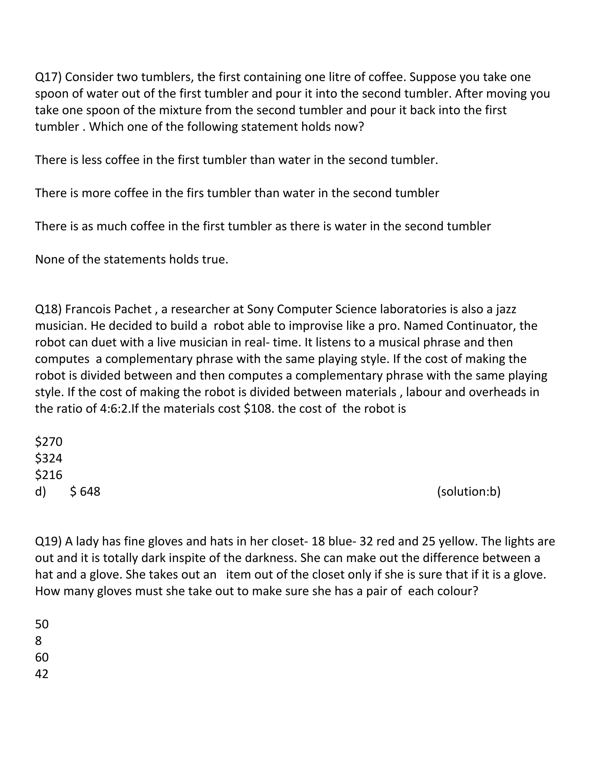 Q17) Consider two tumblers, the first containing one litre of coffee. Suppose you take one
spoon of water out of the first tumbler and pour it into the second tumbler. After moving you
take one spoon of the mixture from the second tumbler and pour it back into the first
tumbler . Which one of the following statement holds now?

There is less coffee in the first tumbler than water in the second tumbler.

There is more coffee in the firs tumbler than water in the second tumbler

There is as much coffee in the first tumbler as there is water in the second tumbler

None of the statements holds true.


Q18) Francois Pachet , a researcher at Sony Computer Science laboratories is also a jazz
musician. He decided to build a robot able to improvise like a pro. Named Continuator, the
robot can duet with a live musician in real- time. It listens to a musical phrase and then
computes a complementary phrase with the same playing style. If the cost of making the
robot is divided between and then computes a complementary phrase with the same playing
style. If the cost of making the robot is divided between materials , labour and overheads in
the ratio of 4:6:2.If the materials cost $108. the cost of the robot is

$270
$324
$216
d)   $ 648                                                                  (solution:b)


Q19) A lady has fine gloves and hats in her closet- 18 blue- 32 red and 25 yellow. The lights are
out and it is totally dark inspite of the darkness. She can make out the difference between a
hat and a glove. She takes out an item out of the closet only if she is sure that if it is a glove.
How many gloves must she take out to make sure she has a pair of each colour?

50
8
60
42
 