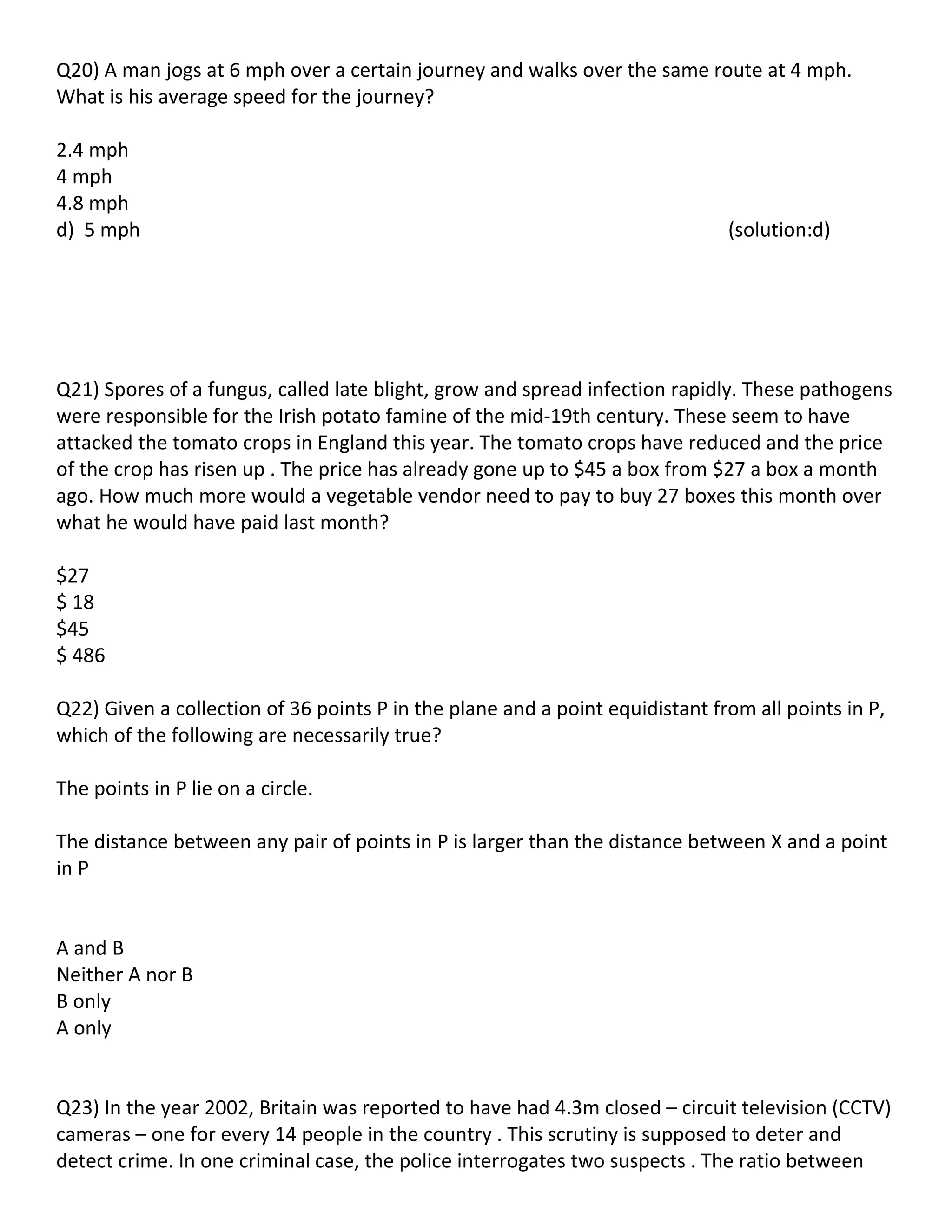 Q20) A man jogs at 6 mph over a certain journey and walks over the same route at 4 mph.
What is his average speed for the journey?

2.4 mph
4 mph
4.8 mph
d) 5 mph                                                                      (solution:d)




Q21) Spores of a fungus, called late blight, grow and spread infection rapidly. These pathogens
were responsible for the Irish potato famine of the mid-19th century. These seem to have
attacked the tomato crops in England this year. The tomato crops have reduced and the price
of the crop has risen up . The price has already gone up to $45 a box from $27 a box a month
ago. How much more would a vegetable vendor need to pay to buy 27 boxes this month over
what he would have paid last month?

$27
$ 18
$45
$ 486

Q22) Given a collection of 36 points P in the plane and a point equidistant from all points in P,
which of the following are necessarily true?

The points in P lie on a circle.

The distance between any pair of points in P is larger than the distance between X and a point
in P


A and B
Neither A nor B
B only
A only


Q23) In the year 2002, Britain was reported to have had 4.3m closed – circuit television (CCTV)
cameras – one for every 14 people in the country . This scrutiny is supposed to deter and
detect crime. In one criminal case, the police interrogates two suspects . The ratio between
 