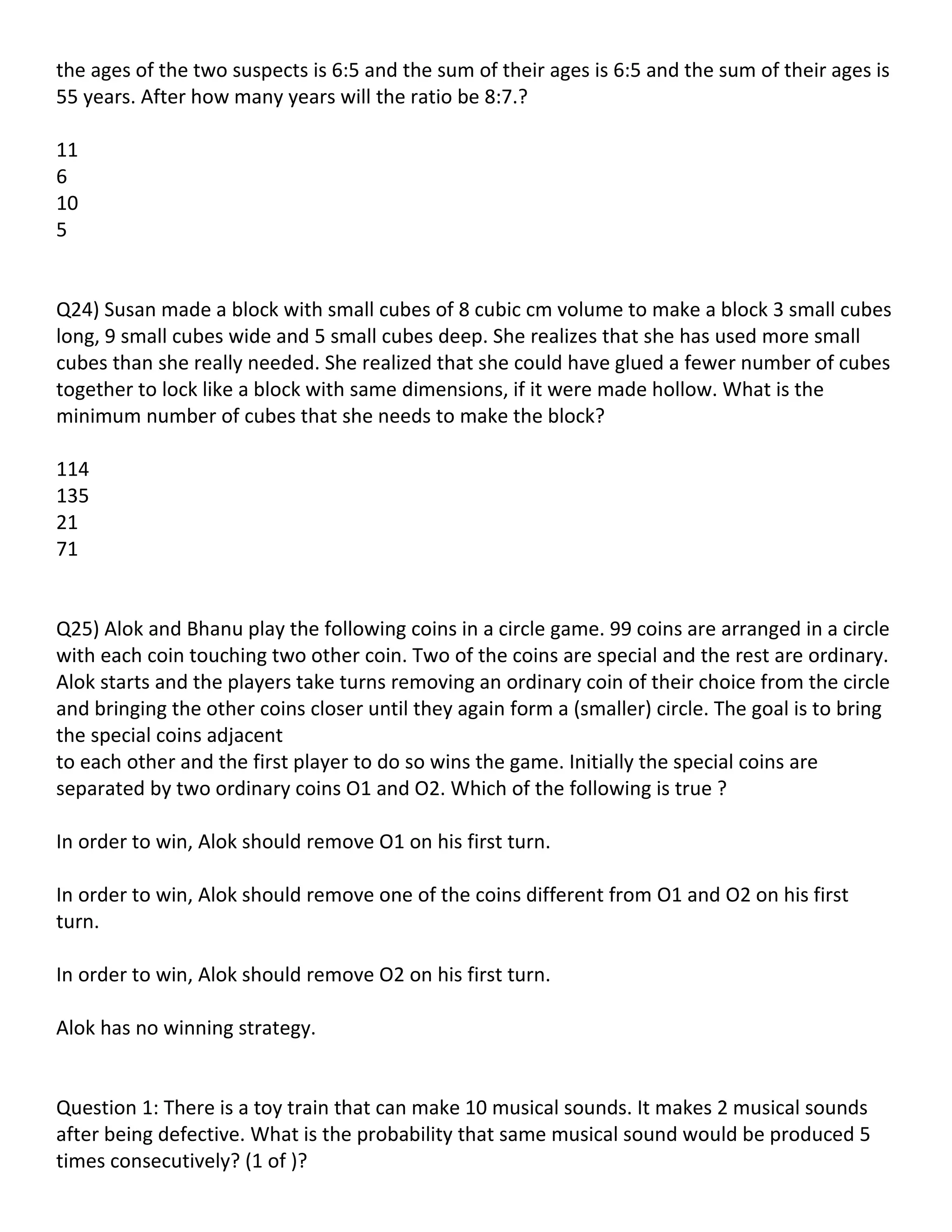 the ages of the two suspects is 6:5 and the sum of their ages is 6:5 and the sum of their ages is
55 years. After how many years will the ratio be 8:7.?

11
6
10
5


Q24) Susan made a block with small cubes of 8 cubic cm volume to make a block 3 small cubes
long, 9 small cubes wide and 5 small cubes deep. She realizes that she has used more small
cubes than she really needed. She realized that she could have glued a fewer number of cubes
together to lock like a block with same dimensions, if it were made hollow. What is the
minimum number of cubes that she needs to make the block?

114
135
21
71


Q25) Alok and Bhanu play the following coins in a circle game. 99 coins are arranged in a circle
with each coin touching two other coin. Two of the coins are special and the rest are ordinary.
Alok starts and the players take turns removing an ordinary coin of their choice from the circle
and bringing the other coins closer until they again form a (smaller) circle. The goal is to bring
the special coins adjacent
to each other and the first player to do so wins the game. Initially the special coins are
separated by two ordinary coins O1 and O2. Which of the following is true ?

In order to win, Alok should remove O1 on his first turn.

In order to win, Alok should remove one of the coins different from O1 and O2 on his first
turn.

In order to win, Alok should remove O2 on his first turn.

Alok has no winning strategy.


Question 1: There is a toy train that can make 10 musical sounds. It makes 2 musical sounds
after being defective. What is the probability that same musical sound would be produced 5
times consecutively? (1 of )?
 