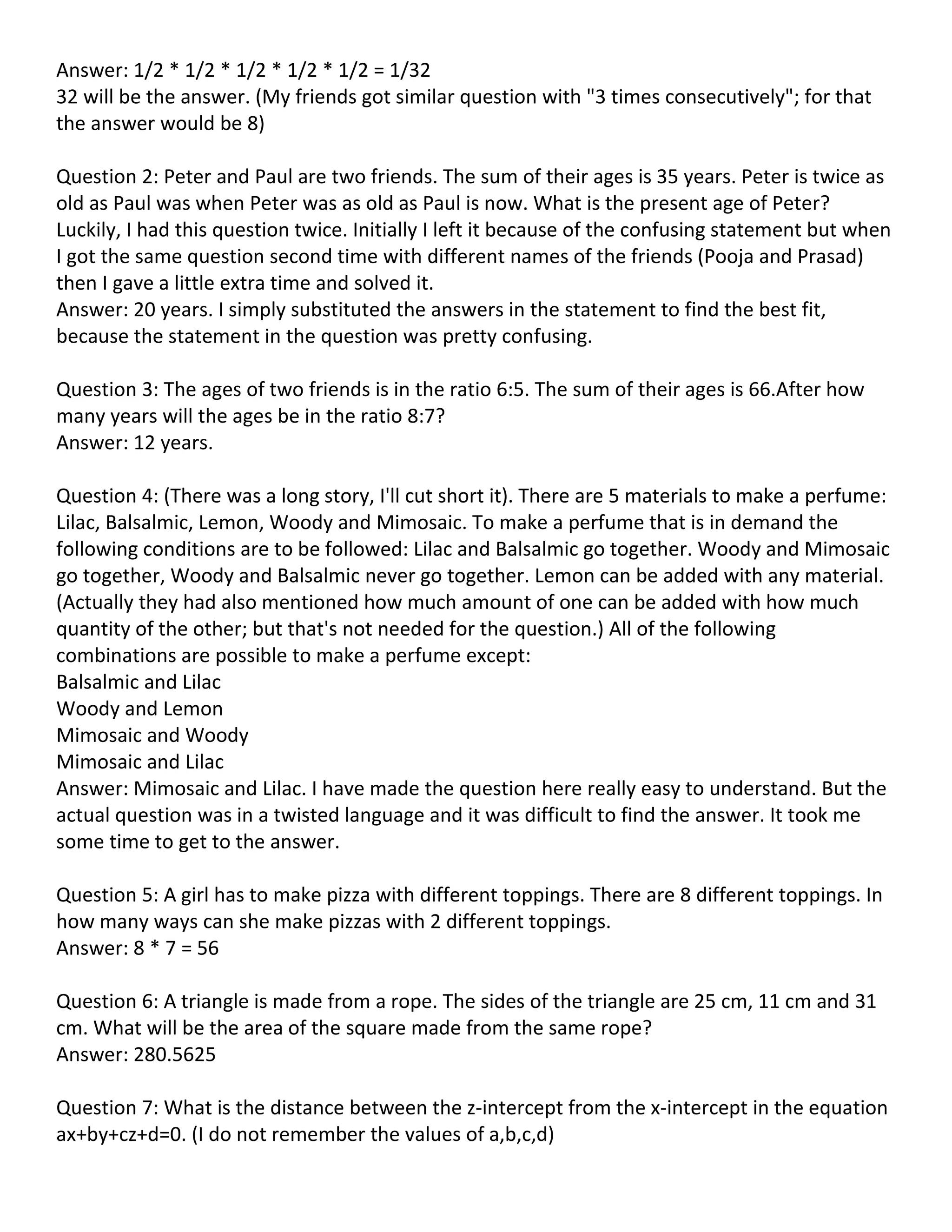 Answer: 1/2 * 1/2 * 1/2 * 1/2 * 1/2 = 1/32
32 will be the answer. (My friends got similar question with "3 times consecutively"; for that
the answer would be 8)

Question 2: Peter and Paul are two friends. The sum of their ages is 35 years. Peter is twice as
old as Paul was when Peter was as old as Paul is now. What is the present age of Peter?
Luckily, I had this question twice. Initially I left it because of the confusing statement but when
I got the same question second time with different names of the friends (Pooja and Prasad)
then I gave a little extra time and solved it.
Answer: 20 years. I simply substituted the answers in the statement to find the best fit,
because the statement in the question was pretty confusing.

Question 3: The ages of two friends is in the ratio 6:5. The sum of their ages is 66.After how
many years will the ages be in the ratio 8:7?
Answer: 12 years.

Question 4: (There was a long story, I'll cut short it). There are 5 materials to make a perfume:
Lilac, Balsalmic, Lemon, Woody and Mimosaic. To make a perfume that is in demand the
following conditions are to be followed: Lilac and Balsalmic go together. Woody and Mimosaic
go together, Woody and Balsalmic never go together. Lemon can be added with any material.
(Actually they had also mentioned how much amount of one can be added with how much
quantity of the other; but that's not needed for the question.) All of the following
combinations are possible to make a perfume except:
Balsalmic and Lilac
Woody and Lemon
Mimosaic and Woody
Mimosaic and Lilac
Answer: Mimosaic and Lilac. I have made the question here really easy to understand. But the
actual question was in a twisted language and it was difficult to find the answer. It took me
some time to get to the answer.

Question 5: A girl has to make pizza with different toppings. There are 8 different toppings. In
how many ways can she make pizzas with 2 different toppings.
Answer: 8 * 7 = 56

Question 6: A triangle is made from a rope. The sides of the triangle are 25 cm, 11 cm and 31
cm. What will be the area of the square made from the same rope?
Answer: 280.5625

Question 7: What is the distance between the z-intercept from the x-intercept in the equation
ax+by+cz+d=0. (I do not remember the values of a,b,c,d)
 