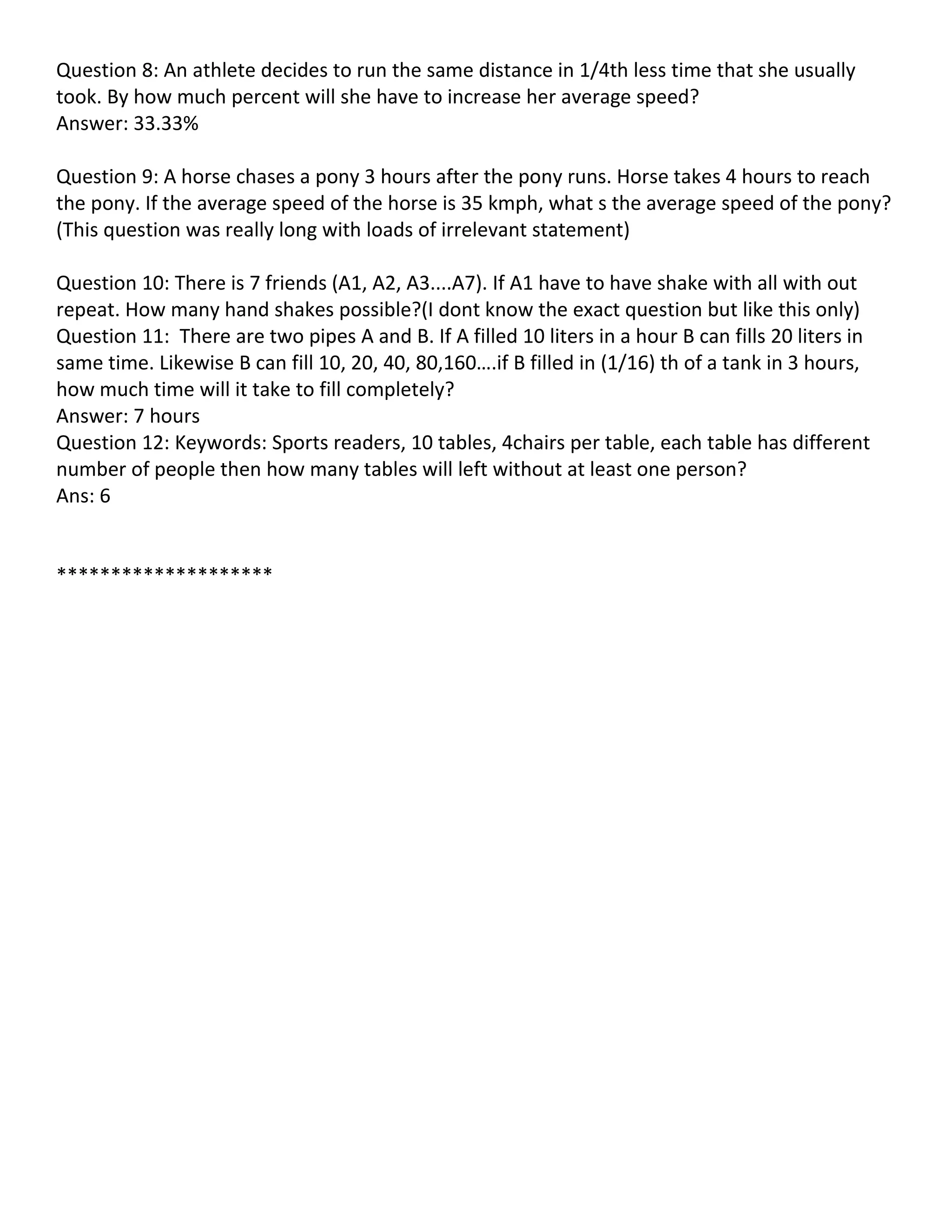 Question 8: An athlete decides to run the same distance in 1/4th less time that she usually
took. By how much percent will she have to increase her average speed?
Answer: 33.33%

Question 9: A horse chases a pony 3 hours after the pony runs. Horse takes 4 hours to reach
the pony. If the average speed of the horse is 35 kmph, what s the average speed of the pony?
(This question was really long with loads of irrelevant statement)

Question 10: There is 7 friends (A1, A2, A3....A7). If A1 have to have shake with all with out
repeat. How many hand shakes possible?(I dont know the exact question but like this only)
Question 11: There are two pipes A and B. If A filled 10 liters in a hour B can fills 20 liters in
same time. Likewise B can fill 10, 20, 40, 80,160….if B filled in (1/16) th of a tank in 3 hours,
how much time will it take to fill completely?
Answer: 7 hours
Question 12: Keywords: Sports readers, 10 tables, 4chairs per table, each table has different
number of people then how many tables will left without at least one person?
Ans: 6


********************
 