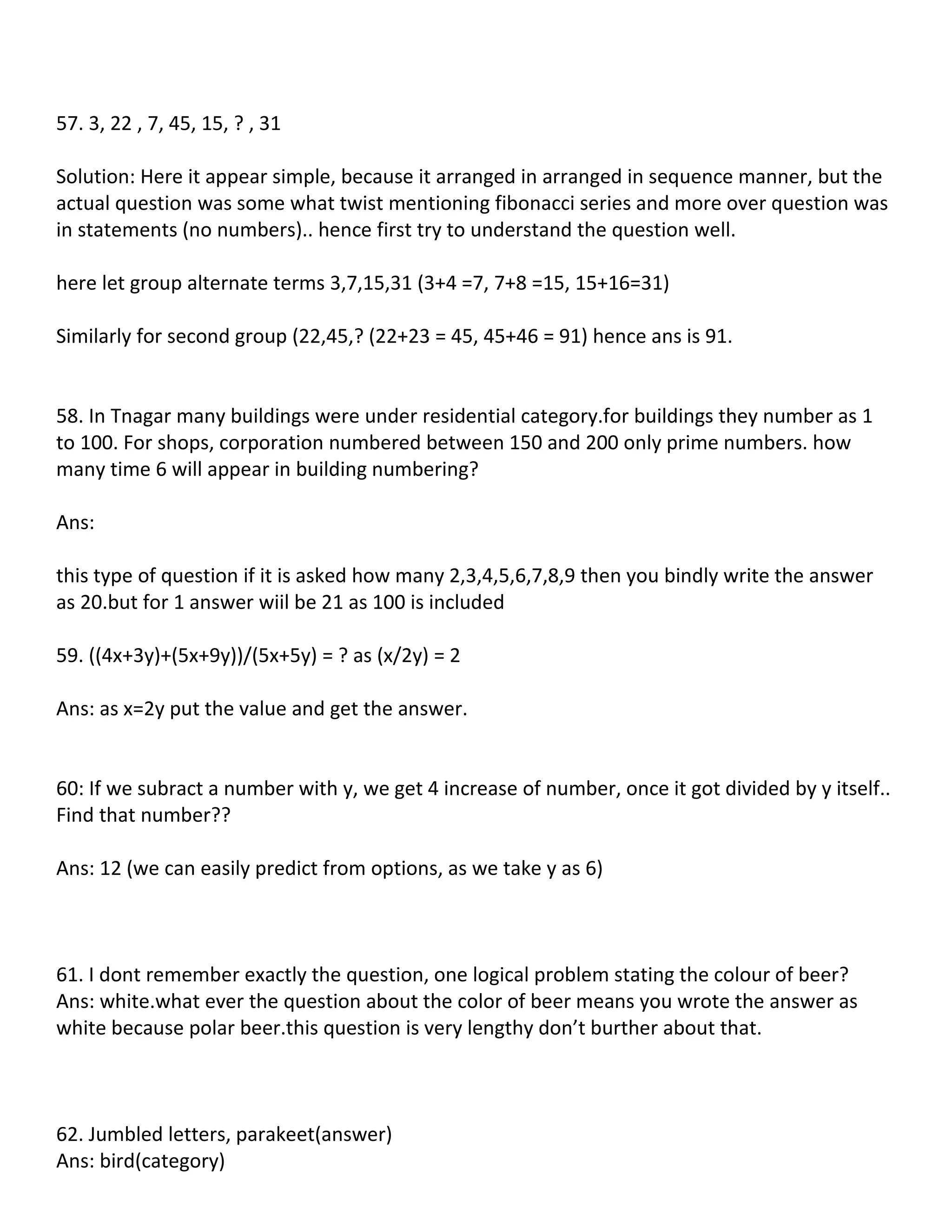57. 3, 22 , 7, 45, 15, ? , 31

Solution: Here it appear simple, because it arranged in arranged in sequence manner, but the
actual question was some what twist mentioning fibonacci series and more over question was
in statements (no numbers).. hence first try to understand the question well.

here let group alternate terms 3,7,15,31 (3+4 =7, 7+8 =15, 15+16=31)

Similarly for second group (22,45,? (22+23 = 45, 45+46 = 91) hence ans is 91.


58. In Tnagar many buildings were under residential category.for buildings they number as 1
to 100. For shops, corporation numbered between 150 and 200 only prime numbers. how
many time 6 will appear in building numbering?

Ans:

this type of question if it is asked how many 2,3,4,5,6,7,8,9 then you bindly write the answer
as 20.but for 1 answer wiil be 21 as 100 is included

59. ((4x+3y)+(5x+9y))/(5x+5y) = ? as (x/2y) = 2

Ans: as x=2y put the value and get the answer.


60: If we subract a number with y, we get 4 increase of number, once it got divided by y itself..
Find that number??

Ans: 12 (we can easily predict from options, as we take y as 6)



61. I dont remember exactly the question, one logical problem stating the colour of beer?
Ans: white.what ever the question about the color of beer means you wrote the answer as
white because polar beer.this question is very lengthy don’t burther about that.



62. Jumbled letters, parakeet(answer)
Ans: bird(category)
 