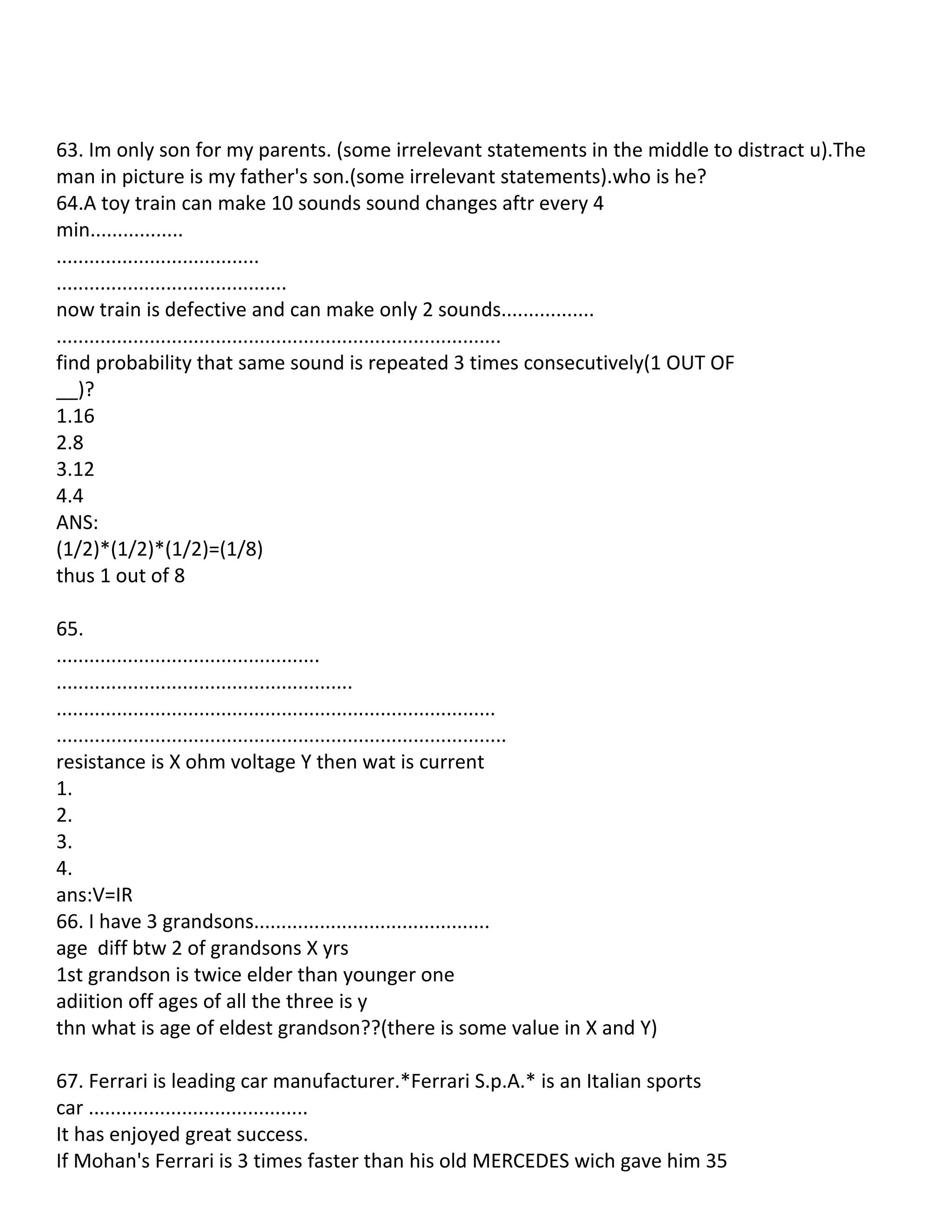 63. Im only son for my parents. (some irrelevant statements in the middle to distract u).The
man in picture is my father's son.(some irrelevant statements).who is he?
64.A toy train can make 10 sounds sound changes aftr every 4
min.................
.....................................
..........................................
now train is defective and can make only 2 sounds.................
.................................................................................
find probability that same sound is repeated 3 times consecutively(1 OUT OF
__)?
1.16
2.8
3.12
4.4
ANS:
(1/2)*(1/2)*(1/2)=(1/8)
thus 1 out of 8

65.
................................................
......................................................
................................................................................
..................................................................................
resistance is X ohm voltage Y then wat is current
1.
2.
3.
4.
ans:V=IR
66. I have 3 grandsons...........................................
age diff btw 2 of grandsons X yrs
1st grandson is twice elder than younger one
adiition off ages of all the three is y
thn what is age of eldest grandson??(there is some value in X and Y)

67. Ferrari is leading car manufacturer.*Ferrari S.p.A.* is an Italian sports
car ........................................
It has enjoyed great success.
If Mohan's Ferrari is 3 times faster than his old MERCEDES wich gave him 35
 