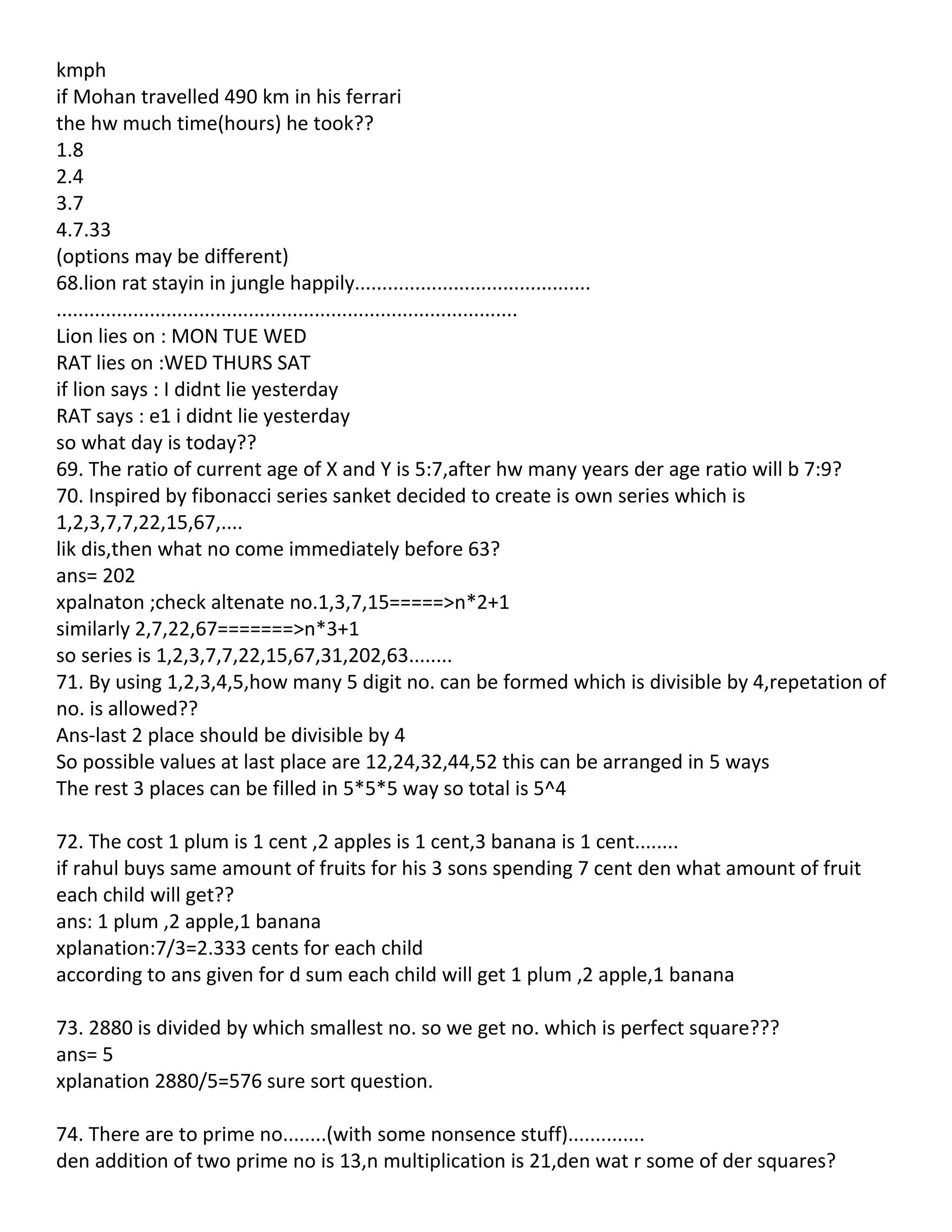 kmph
if Mohan travelled 490 km in his ferrari
the hw much time(hours) he took??
1.8
2.4
3.7
4.7.33
(options may be different)
68.lion rat stayin in jungle happily...........................................
....................................................................................
Lion lies on : MON TUE WED
RAT lies on :WED THURS SAT
if lion says : I didnt lie yesterday
RAT says : e1 i didnt lie yesterday
so what day is today??
69. The ratio of current age of X and Y is 5:7,after hw many years der age ratio will b 7:9?
70. Inspired by fibonacci series sanket decided to create is own series which is
1,2,3,7,7,22,15,67,....
lik dis,then what no come immediately before 63?
ans= 202
xpalnaton ;check altenate no.1,3,7,15=====>n*2+1
similarly 2,7,22,67=======>n*3+1
so series is 1,2,3,7,7,22,15,67,31,202,63........
71. By using 1,2,3,4,5,how many 5 digit no. can be formed which is divisible by 4,repetation of
no. is allowed??
Ans-last 2 place should be divisible by 4
So possible values at last place are 12,24,32,44,52 this can be arranged in 5 ways
The rest 3 places can be filled in 5*5*5 way so total is 5^4

72. The cost 1 plum is 1 cent ,2 apples is 1 cent,3 banana is 1 cent........
if rahul buys same amount of fruits for his 3 sons spending 7 cent den what amount of fruit
each child will get??
ans: 1 plum ,2 apple,1 banana
xplanation:7/3=2.333 cents for each child
according to ans given for d sum each child will get 1 plum ,2 apple,1 banana

73. 2880 is divided by which smallest no. so we get no. which is perfect square???
ans= 5
xplanation 2880/5=576 sure sort question.

74. There are to prime no........(with some nonsence stuff)..............
den addition of two prime no is 13,n multiplication is 21,den wat r some of der squares?
 