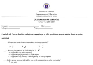 Republic ofthe Philippines
Department of Education
CORDILLERA ADMINISTRATIVE REGION
UNANG MARKAHAN SA MAPEH 3
School Year 2021-2022
Pangalan: _______________________________________________ Iskor: ________
Seksiyon: __________________ Petsa: ______________________
Pagpipili-pili: Panuto:Basahing mabuti ang mga pahayag at piliin ang titik ng tamang sagot at ilagay sa patlng.
MUSIKA 3
____ 1. Alin sa mga pananda ang nagpapakita ng pulso ng tunog?
A. B. C.
____ 2. Ano ang ibig sabihin ng simbolongito ? ?
A. nagpapakita ng pulso ng tunog
B. nagpapahayagngmabilis na pagkumpas
C. nagpapakita ng pahinga o walangtunog na bahagi ng awit
_____3. Alin sa mga sumusunodna kilos ang hindi nagpapakita ng pulso ng musika?
A. pag-upo
 