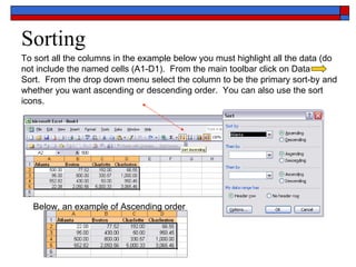 Sorting To sort all the columns in the example below you must highlight all the data (do not include the named cells (A1-D1).  From the main toolbar click on Data  Sort.  From the drop down menu select the column to be the primary sort-by and whether you want ascending or descending order.  You can also use the sort icons. Below, an example of Ascending order 