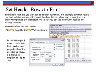 Set Header Rows to Print You can set rows that you want to see on each new sheet.  For example, you may have a row that contains headers at the top of the sheet but your data may be more than one sheet when printed. Set the header row so that you can see the column headers for subsequent rows.  You do this from the main toolbar: Files  Page Set Up  Worksheet (tab) In this example I want to print the first row for each page to show the months so I have set Rows to Repeat at Top to “A1” 