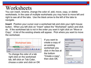 Worksheets You can insert, rename, change the color of, add, move, copy, or delete worksheets. In the case of multiple worksheets you may have to move left and right to see all of the tabs.  Use the black arrow to the left of the tabs to navigate. Insert :  Position your cursor over a worksheet tab and click your right mouse button.  When you left click on “Insert” select the “Worksheet” option and click ok.  If the worksheet tab is not in the order you want it right click on “Move or Copy”.  A list of the existing sheets will appear.  Pick where you want to move the worksheet.  If you want to create a copy of an existing worksheet you click in the box at the bottom “Create a copy”, then click OK. To change the color of a tab right click on the worksheet tab, left click on Tab Color, choose a color and click on OK Worksheet tabs 