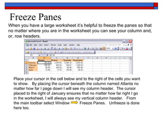 Freeze Panes When you have a large worksheet it’s helpful to freeze the panes so that no matter where you are in the worksheet you can see your column and, or, row headers. Place your cursor in the cell below and to the right of the cells you want to show.  By placing the cursor beneath the column named Atlanta no matter how far I page down I will see my column header.  The cursor placed to the right of January ensures that no matter how far right I go in the worksheet, I will always see my vertical column header.  From the main toolbar select Window  Freeze Panes.  Unfreeze is done here too. 