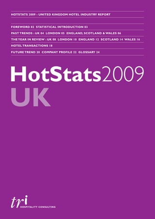 HOTSTATS 2009 - UNITED KINGDOM HOTEL INDUSTRY REPORT



FOREWORD 02 STATISTICAL INTRODUCTION 03

PAST TRENDS : UK 04 LONDON 05 ENGLAND, SCOTLAND & WALES 06

THE YEAR IN REVIEW : UK 08 LONDON 10 ENGLAND 12 SCOTLAND 14 WALES 16

HOTEL TRANSACTIONS 18

FUTURE TREND 20 COMPANY PROFILE 22 GLOSSARY 24




HotStats2009
UK
 