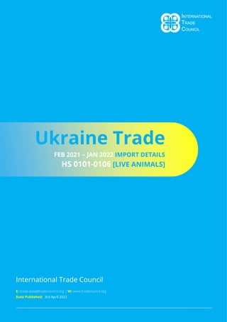 Page 1
International Trade Council
Ukraine Trade
FEB 2021 – JAN 2022 IMPORT DETAILS
HS 0101-0106 [LIVE ANIMALS]
E: trade-data@tradecouncil.org | W: www.tradecouncil.org
Date Published: 3rd April 2022
 