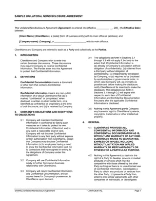SAMPLE UNILATERAL NONDISCLOSURE AGREEMENT 



This Unilateral Nondisclosure Agreement (Agreement) is entered into effective __________ __, 200_ (the Effective Date) 
between: 

      [Client Name] (ClientName), a [state] [form of business entity] with its main office at [address], and 

      [Company name] (Company), a ____________ ____________ with its main office at 
      ________________________________________. 

ClientName and Company are referred to each as a Party and collectively as the Parties. 

1.     INTRODUCTION 
                                                                          3.4  The obligations set forth in Sections 3.1 
       ClientName and Company wish to enter into                               through 3.3 will not apply if, but only to the 
       certain business discussions.  These discussions                        extent that, Confidential Information is 
       may require Company to receive Confidential                             (a) already in Company’s possession without 
       Information. The Parties enter into this Agreement                      obligation of confidentiality, (b) obtained from 
       to protect that Confidential Information.                               a third party without obligation of 
                                                                               confidentiality, (c) independently developed 
2.     DEFINITIONS                                                             by Company, or (d) required to be disclosed 
                                                                               by applicable law or governmental order, in 
       Confidential Documentation means a document                             which case Company will, as promptly as 
       or other item that contains Confidential                                possible and before making the disclosure, 
       Information.                                                            notify ClientName of its intention to make the 
                                                                               disclosure. The obligations set forth in 
       Confidential Information means any non­public                           Sections 3.1 through 3.3 will expire with 
       information of or about ClientName that (a) is                          respect to each item of Confidential 
       marked “confidential” or “proprietary” when                             Information and Confidential Documentation 
       disclosed in written or other visible form, or is                       five years after the applicable Confidential 
       identified as confidential or proprietary at the time                   Information is disclosed. 
       of oral disclosure, and (b) is received by Company. 
                                                                          3.5  Nothing in this Agreement grants Company 
3.  COMPANY’S OBLIGATIONS AND EXCEPTIONS                                       any license or right to ClientName’s patents, 
TO OBLIGATIONS                                                                 copyrights, trademarks or other intellectual 
                                                                               property. 
       3.1  Company will maintain Confidential 
            Information in confidence by taking such                4.    GENERAL 
            measures as it takes to protect its own 
            Confidential Information of like kind, and in                 4.1  CLIENTNAME PROVIDES ALL 
            any event a reasonable level of care.                              CONFIDENTIAL INFORMATION AND 
            Company will not disclose Confidential                             CONFIDENTIAL DOCUMENTATION AS IS, 
            Information to any third party without express                     WITHOUT ANY WARRANTY OF ANY KIND. 
            written authorization from ClientName, except                      CLIENTNAME MAKES NO WARRANTIES, 
            that Company may disclose Confidential                             EXPRESS OR IMPLIED, INCLUDING 
            Information (a) to employees having a need                         WITHOUT LIMITATION ANY IMPLIED 
            to know the Confidential Information and (b)                       WARRANTY OF MERCHANTABILITY OR 
            to contractors that have agreed in writing to                      FITNESS FOR A PARTICULAR PURPOSE. 
            the obligations of Company under this 
            Agreement.                                                    4.2  Nothing in this Agreement (a) restricts the 
                                                                               right of a Party to develop, procure or market 
       3.2  Company will use Confidential Information                          products or services which may be 
            solely to further Company’s business                               competitive with those offered by the other 
            relationship with ClientName.                                      Party so long as there is no unauthorized use 
                                                                               of Confidential Information, (b) obligates a 
       3.3  Company will return Confidential Information                       Party to obtain any products or services from 
            and Confidential Documentation, and all                            the other Party, (c) prevents a Party from 
            copies thereof in Company’s possession, to                         entering into similar agreements with other 
            ClientName upon demand.                                            companies or individuals, or (d) obligates



SAMPLE Unilateral Nondisclosure Agreement                                 CONFIDENTIAL                                   Page 1 
 