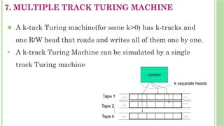 7. MULTIPLE TRACK TURING MACHINE
 A k-tack Turing machine(for some k>0) has k-tracks and
one R/W head that reads and writes all of them one by one.

A k-track Turing Machine can be simulated by a single
track Turing machine
 