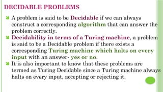 DECIDABLE PROBLEMS
 A problem is said to be Decidable if we can always
construct a corresponding algorithm that can answer the
problem correctly.
 Decidability in terms of a Turing machine, a problem
is said to be a Decidable problem if there exists a
corresponding Turing machine which halts on every
input with an answer- yes or no.
 It is also important to know that these problems are
termed as Turing Decidable since a Turing machine always
halts on every input, accepting or rejecting it.
 