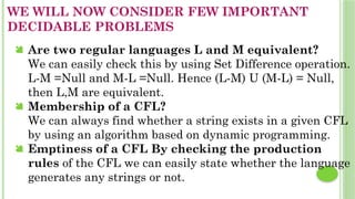 WE WILL NOW CONSIDER FEW IMPORTANT
DECIDABLE PROBLEMS
 Are two regular languages L and M equivalent?
We can easily check this by using Set Difference operation.
L-M =Null and M-L =Null. Hence (L-M) U (M-L) = Null,
then L,M are equivalent.
 Membership of a CFL?
We can always find whether a string exists in a given CFL
by using an algorithm based on dynamic programming.
 Emptiness of a CFL By checking the production
rules of the CFL we can easily state whether the language
generates any strings or not.
 